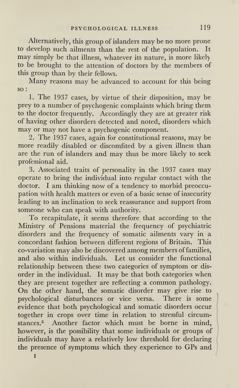 PSYCHOLOGICAL ILLNESS 119 Alternatively, this group of islanders may be no more prone to develop such ailments than the rest of the population. It may simply be that illness, whatever its nature, is more likely to be brought to the attention of doctors by the members of this group than by their fellows. Many reasons may be advanced to account for this being so : 1. The 1937 cases, by virtue of their disposition, may be prey to a number of psychogenic complaints which bring them to the doctor frequently. Accordingly they are at greater risk of having other disorders detected and noted, disorders which may or may not have a psychogenic component. 2. The 1937 cases, again for constitutional reasons, may be more readily disabled or discomfited by a given illness than are the run of islanders and may thus be more likely to seek professional aid. 3. Associated traits of personality in the 1937 cases may operate to bring the individual into regular contact with the doctor. I am thinking now of a tendency to morbid preoccu¬ pation with health matters or even of a basic sense of insecurity leading to an inclination to seek reassurance and support from someone who can speak with authority. To recapitulate, it seems therefore that according to the Ministry of Pensions material the frequency of psychiatric disorders and the frequency of somatic ailments vary in a concordant fashion between different regions of Britain. This co-variation may also be discovered among members of families, and also within individuals. Let us consider the functional relationship between these two categories of symptom or dis¬ order in the individual. It may be that both categories when they are present together are reflecting a common pathology. On the other hand, the somatic disorder may give rise to psychological disturbances or vice versa. There is some j evidence that both psychological and somatic disorders occur together in crops over time in relation to stressful circum¬ stances.® Another factor which must be borne in mind, however, is the possibility that some individuals or groups of individuals may have a relatively low threshold for declaring the presence of symptoms which they experience to GPs and I