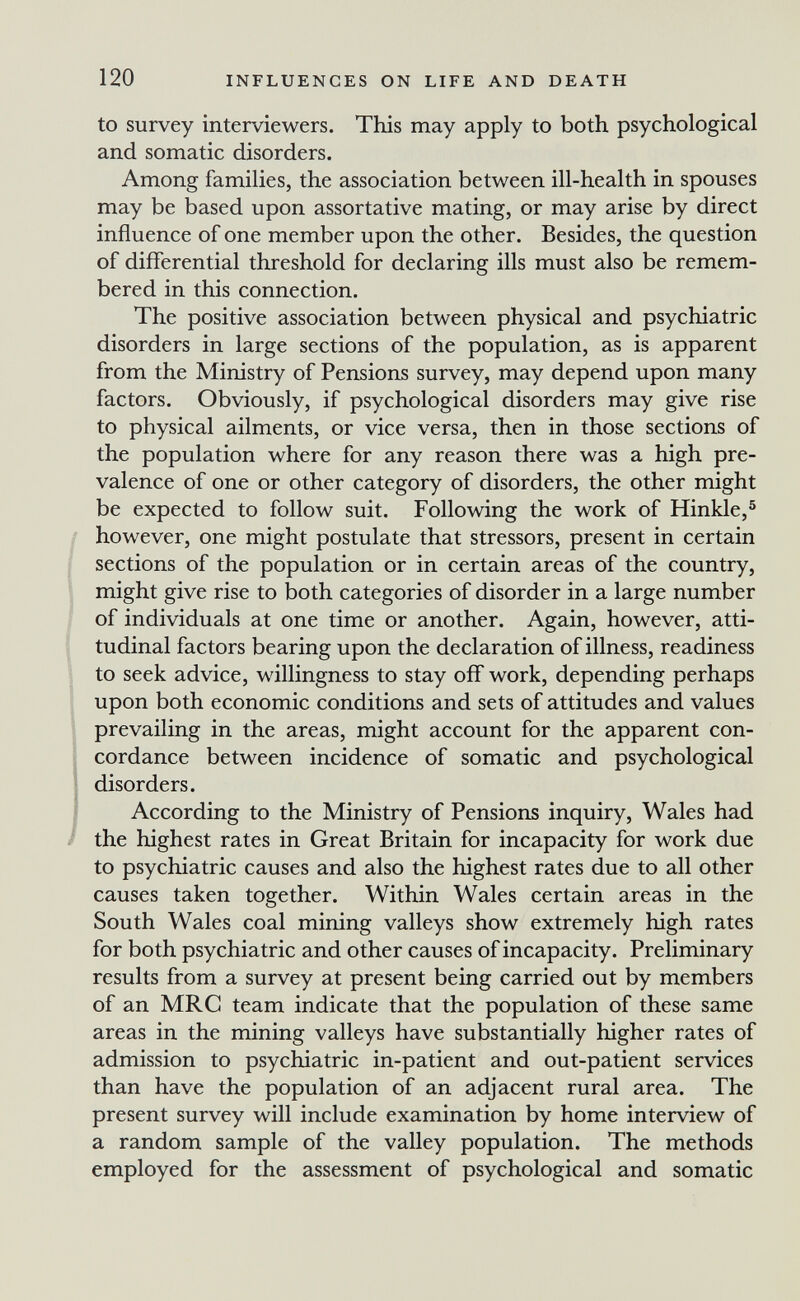 120 INFLUENCES ON LIFE AND DEATH to survey interviewers. This may apply to both psychological and somatic disorders. Among families, the association between ill-health in spouses may be based upon assortative mating, or may arise by direct influence of one member upon the other. Besides, the question of differential threshold for declaring ills must also be remem¬ bered in this connection. The positive association between physical and psychiatric disorders in large sections of the population, as is apparent from the Ministry of Pensions survey, may depend upon many factors. Obviously, if psychological disorders may give rise to physical ailments, or vice versa, then in those sections of the population where for any reason there was a high pre¬ valence of one or other category of disorders, the other might be expected to follow suit. Following the work of Hinkle,^ however, one might postulate that stressors, present in certain sections of the population or in certain areas of the country, might give rise to both categories of disorder in a large number of individuals at one time or another. Again, however, atti- tudinal factors bearing upon the declaration of illness, readiness to seek advice, willingness to stay off work, depending perhaps upon both economic conditions and sets of attitudes and values prevailing in the areas, might account for the apparent con¬ cordance between incidence of somatic and psychological disorders. I According to the Ministry of Pensions inquiry, Wales had / the highest rates in Great Britain for incapacity for work due to psychiatric causes and also the highest rates due to all other causes taken together. Within Wales certain areas in the South Wales coal mining valleys show extremely high rates for both psychiatric and other causes of incapacity. Preliminary results from a survey at present being carried out by members of an MRC team indicate that the population of these same areas in the mining valleys have substantially higher rates of admission to psychiatric in-patient and out-patient services than have the population of an adjacent rural area. The present survey will include examination by home interview of a random sample of the valley population. The methods employed for the assessment of psychological and somatic