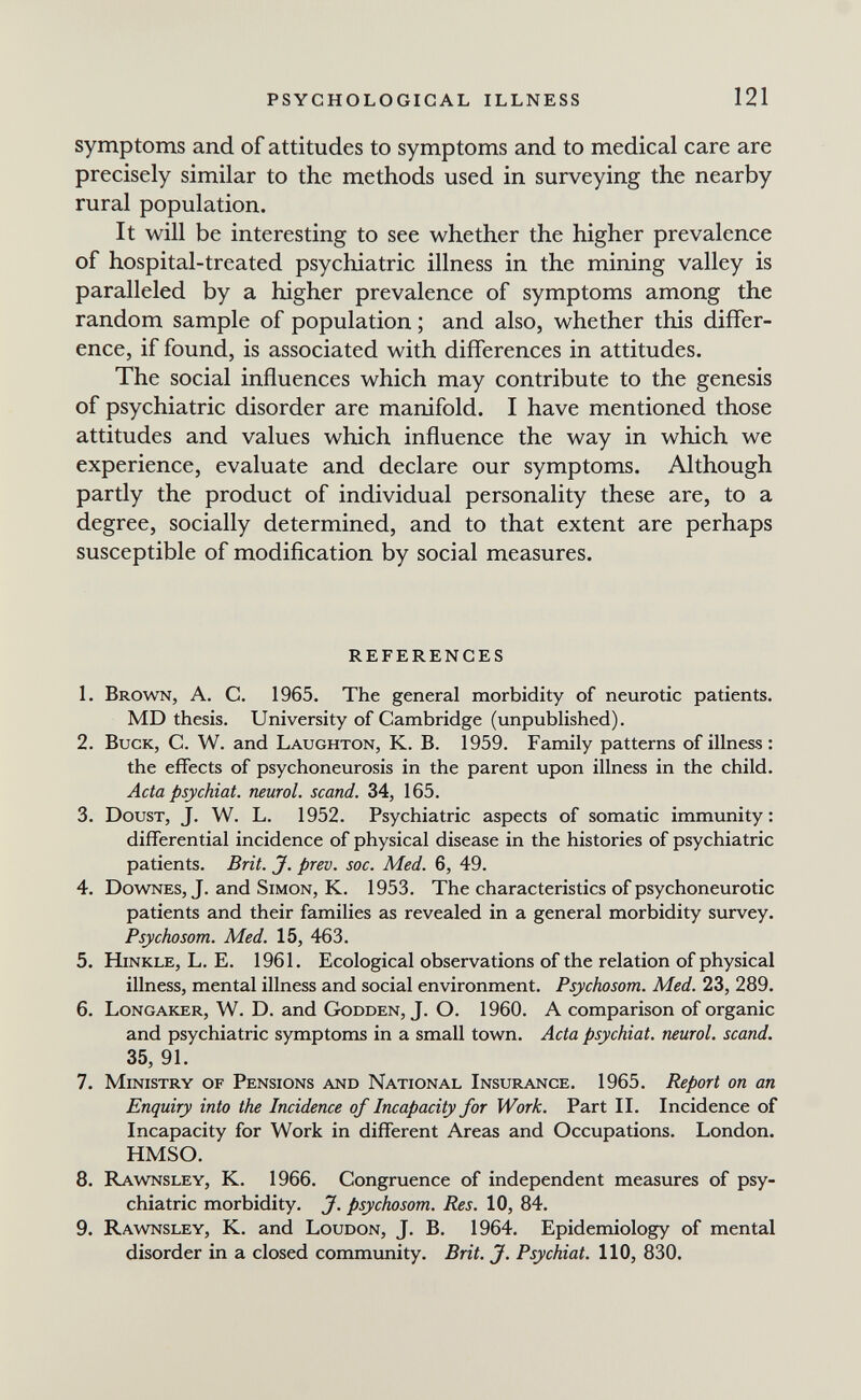 PSYCHOLOGICAL ILLNESS 121 symptoms and of attitudes to symptoms and to medical care are precisely similar to the methods used in surveying the nearby rural population. It will be interesting to see whether the higher prevalence of hospital-treated psychiatric illness in the mining valley is paralleled by a higher prevalence of symptoms among the random sample of population ; and also, whether this differ¬ ence, if found, is associated with differences in attitudes. The social influences which may contribute to the genesis of psychiatric disorder are manifold. I have mentioned those attitudes and values which influence the way in which we experience, evaluate and declare our symptoms. Although partly the product of individual personality these are, to a degree, socially determined, and to that extent are perhaps susceptible of modification by social measures. REFERENCES 1. Brown, A. C. 1965. The general morbidity of neurotic patients. MD thesis. University of Cambridge (unpublished). 2. Buck, C. W. and Laughton, K. B. 1959. Family patterns of illness : the effects of psychoneurosis in the parent upon illness in the child. Acta psychiat. neural, scand. 34, 165. 3. DousT, J. W. L. 1952. Psychiatric aspects of somatic immunity: differential incidence of physical disease in the histories of psychiatric patients. Brit. J. prev. soc. Med. 6, 49. 4. Downes, J. and Simon, K. 1953. The characteristics of psychoneurotic patients and their families as revealed in a general morbidity survey. Psychosom. Med. 15, 463. 5. hinkle, L. E. 1961. Ecological observations of the relation of physical illness, mental illness and social environment. Psychosom. Med. 23, 289. 6. Longaker, W. D. and Godden, J. O. 1960. A comparison of organic and psychiatric symptoms in a small town. Acta psychiat. neural, scand. 35, 91. 7. Ministry of Pensions and National Insurance. 1965. Report on an Enquiry into the Incidence of Incapacity for Work. Part II. Incidence of Incapacity for Work in different Areas and Occupations. London. HMSO. 8. Rawnsley, K. 1966. Congruence of independent measures of psy¬ chiatric morbidity. J. psychosom. Res. 10, 84. 9. Rawnsley, K. and Loudon, J. B. 1964. Epidemiology of mental disorder in a closed community. Brit. J. Psychiat. 110, 830.