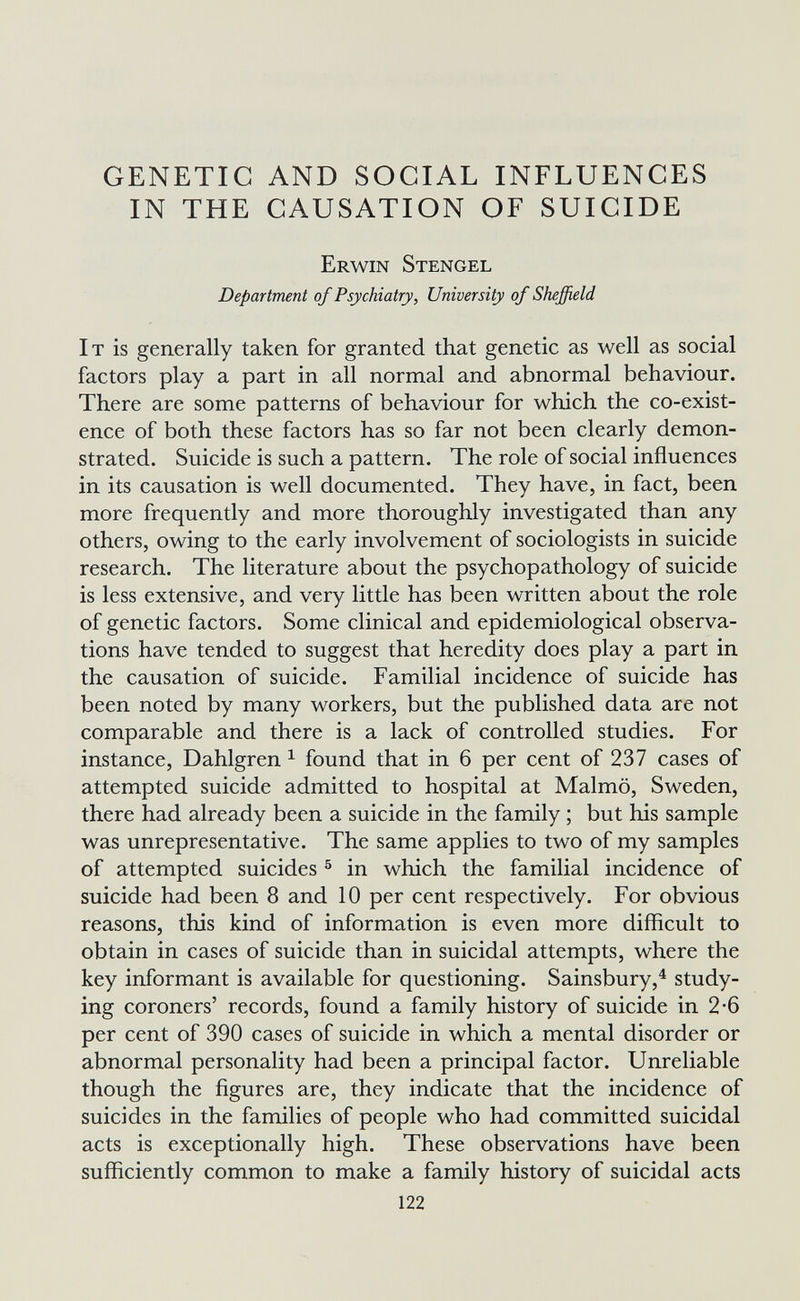 GENETIC AND SOCIAL INFLUENCES IN THE CAUSATION OF SUICIDE Erwin Stengel Department of Psychiatry, University of Sheffield It is generally taken for granted that genetic as well as social factors play a part in all normal and abnormal behaviour. There are some patterns of behaviour for which the co-exist¬ ence of both these factors has so far not been clearly demon¬ strated. Suicide is such a pattern. The role of social influences in its causation is well documented. They have, in fact, been more frequently and more thoroughly investigated than any others, owing to the early involvement of sociologists in suicide research. The literature about the psychopathology of suicide is less extensive, and very little has been written about the role of genetic factors. Some clinical and epidemiological observa¬ tions have tended to suggest that heredity does play a part in the causation of suicide. Familial incidence of suicide has been noted by many workers, but the published data are not comparable and there is a lack of controlled studies. For instance, Dahlgren ^ found that in 6 per cent of 237 cases of attempted suicide admitted to hospital at Malmö, Sweden, there had already been a suicide in the family ; but his sample was unrepresentative. The same applies to two of my samples of attempted suicides ® in which the familial incidence of suicide had been 8 and 10 per cent respectively. For obvious reasons, this kind of information is even more difficult to obtain in cases of suicide than in suicidal attempts, where the key informant is available for questioning. Sainsbury,^ study¬ ing coroners' records, found a family history of suicide in 2-6 per cent of 390 cases of suicide in which a mental disorder or abnormal personality had been a principal factor. Unreliable though the figures are, they indicate that the incidence of suicides in the families of people who had committed suicidal acts is exceptionally high. These observations have been sufficiently common to make a family history of suicidal acts 122