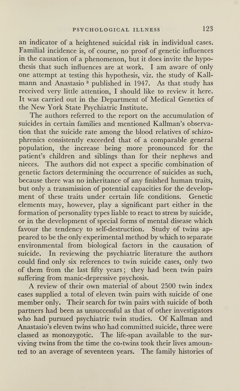 PSYCHOLOGICAL ILLNESS 123 an indicator of a heightened suicidal risk in individual cases. Familial incidence is, of course, no proof of genetic influences in the causation of a phenomenon, but it does invite the hypo¬ thesis that such influences are at work. I am aware of only one attempt at testing this hypothesis, viz. the study of Kall¬ mann and Anastasio ^ published in 1947. As that study has received very little attention, I should like to review it here. It was carried out in the Department of Medical Genetics of the New York State Psychiatric Institute. The authors referred to the report on the accumulation of suicides in certain families and mentioned Kallman's observa¬ tion that the suicide rate among the blood relatives of schizo¬ phrenics consistently exceeded that of a comparable general population, the increase being more pronounced for the patient's children and siblings than for their nephews and nieces. The authors did not expect a specific combination of genetic factors determining the occurrence of suicides as such, because there was no inheritance of any finished human traits, but only a transmission of potential capacities for the develop¬ ment of these traits under certain life conditions. Genetic elements may, however, play a significant part either in the formation of personality types liable to react to stress by suicide, or in the development of special forms of mental disease which favour the tendency to self-destruction. Study of twins ap¬ peared to be the only experimental method by which to separate environmental from biological factors in the causation of suicide. In reviewing the psychiatric literature the authors could find only six references to twin suicide cases, only two of them from the last fifty years ; they had been twin pairs suffering from manic-depressive psychosis. A review of their own material of about 2500 twin index cases supplied a total of eleven twin pairs with suicide of one member only. Their search for twin pairs with suicide of both partners had been as unsuccessful as that of other investigators who had pursued psychiatric twin studies. Of Kallman and Anastasio's eleven twins who had committed suicide, three were classed as monozygotic. The life-span available to the sur¬ viving twins from the time the co-twins took their lives amoun¬ ted to an average of seventeen years. The family histories of