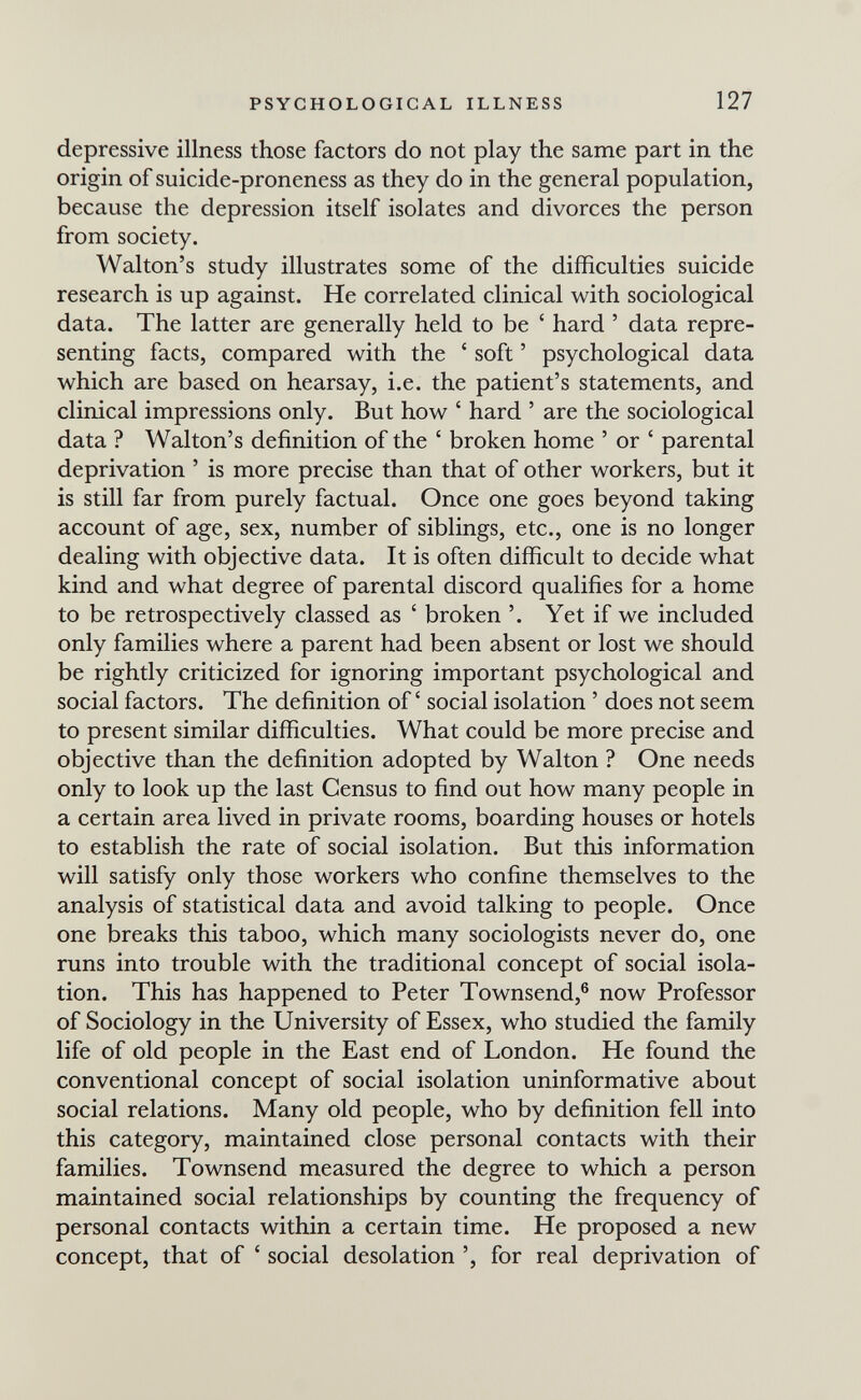 PSYCHOLOGICAL ILLNESS 127 depressive illness those factors do not play the same part in the origin of suicide-proneness as they do in the general population, because the depression itself isolates and divorces the person from society. Walton's study illustrates some of the difficulties suicide research is up against. He correlated clinical with sociological data. The latter are generally held to be ' hard ' data repre¬ senting facts, compared with the ' soft ' psychological data which are based on hearsay, i.e. the patient's statements, and clinical impressions only. But how ' hard ' are the sociological data ? Walton's definition of the ' broken home ' or ' parental deprivation ' is more precise than that of other workers, but it is still far from purely factual. Once one goes beyond taking account of age, sex, number of siblings, etc., one is no longer dealing with objective data. It is often difficult to decide what kind and what degree of parental discord qualifies for a home to be retrospectively classed as ' broken '. Yet if we included only families where a parent had been absent or lost we should be rightly criticized for ignoring important psychological and social factors. The definition of social isolation ' does not seem to present similar difficulties. What could be more precise and objective than the definition adopted by Walton ? One needs only to look up the last Census to find out how many people in a certain area lived in private rooms, boarding houses or hotels to establish the rate of social isolation. But this information will satisfy only those workers who confine themselves to the analysis of statistical data and avoid talking to people. Once one breaks this taboo, which many sociologists never do, one runs into trouble with the traditional concept of social isola¬ tion. This has happened to Peter Townsend,® now Professor of Sociology in the University of Essex, who studied the family life of old people in the East end of London. He found the conventional concept of social isolation uninformative about social relations. Many old people, who by definition fell into this category, maintained close personal contacts with their families. Townsend measured the degree to which a person maintained social relationships by counting the frequency of personal contacts within a certain time. He proposed a new concept, that of ' social desolation for real deprivation of