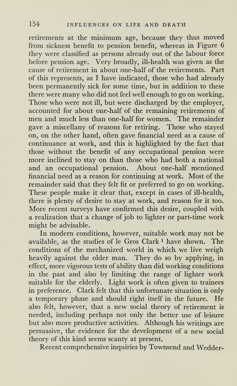 154 INFLUENCES ON LIFE AND DEATH retirements at the minimum age, because they thus moved from sickness benefit to pension benefit, whereas in Figure 6 they were classified as persons already out of the labour force before pension age. Very broadly, ill-health was given as the cause of retirement in about one-half of the retirements. Part of this represents, as I have indicated, those who had already been permanently sick for some time, but in addition to these there were many who did not feel well enough to go on working. Those who were not ill, but were discharged by the employer, accounted for about one-half of the remaining retirements of men and much less than one-half for women. The remainder gave a miscellany of reasons for retiring. Those who stayed on, on the other hand, often gave financial need as a cause of continuance at work, and this is highlighted by the fact that those without the benefit of any occupational pension were more inclined to stay on than those who had both a national and an occupational pension. About one-half mentioned financial need as a reason for continuing at work. Most of the remainder said that they felt fit or preferred to go on working. These people make it clear that, except in cases of ill-health, there is plenty of desire to stay at work, and reason for it too. More recent surveys have confirmed this desire, coupled with a realization that a change of job to lighter or part-time work might be advisable. In modern conditions, however, suitable work may not be available, as the studies of le Gros Clark ^ have shown. The conditions of the mechanized world in which we live weigh heavily against the older man. They do so by applying, in effect, more vigorous tests of ability than did working conditions in the past and also by limiting the range of lighter work suitable for the elderly. Light work is often given to trainees in preference. Clark felt that this unfortunate situation is only a temporary phase and should right itself in the future. He also felt, however, that a new social theory of retirement is needed, including perhaps not only the better use of leisure but also more productive activities. Although his writings are persuasive, the evidence for the development of a new social theory of this kind seems scanty at present. Recent comprehensive inquiries by Townsend and Wedder-