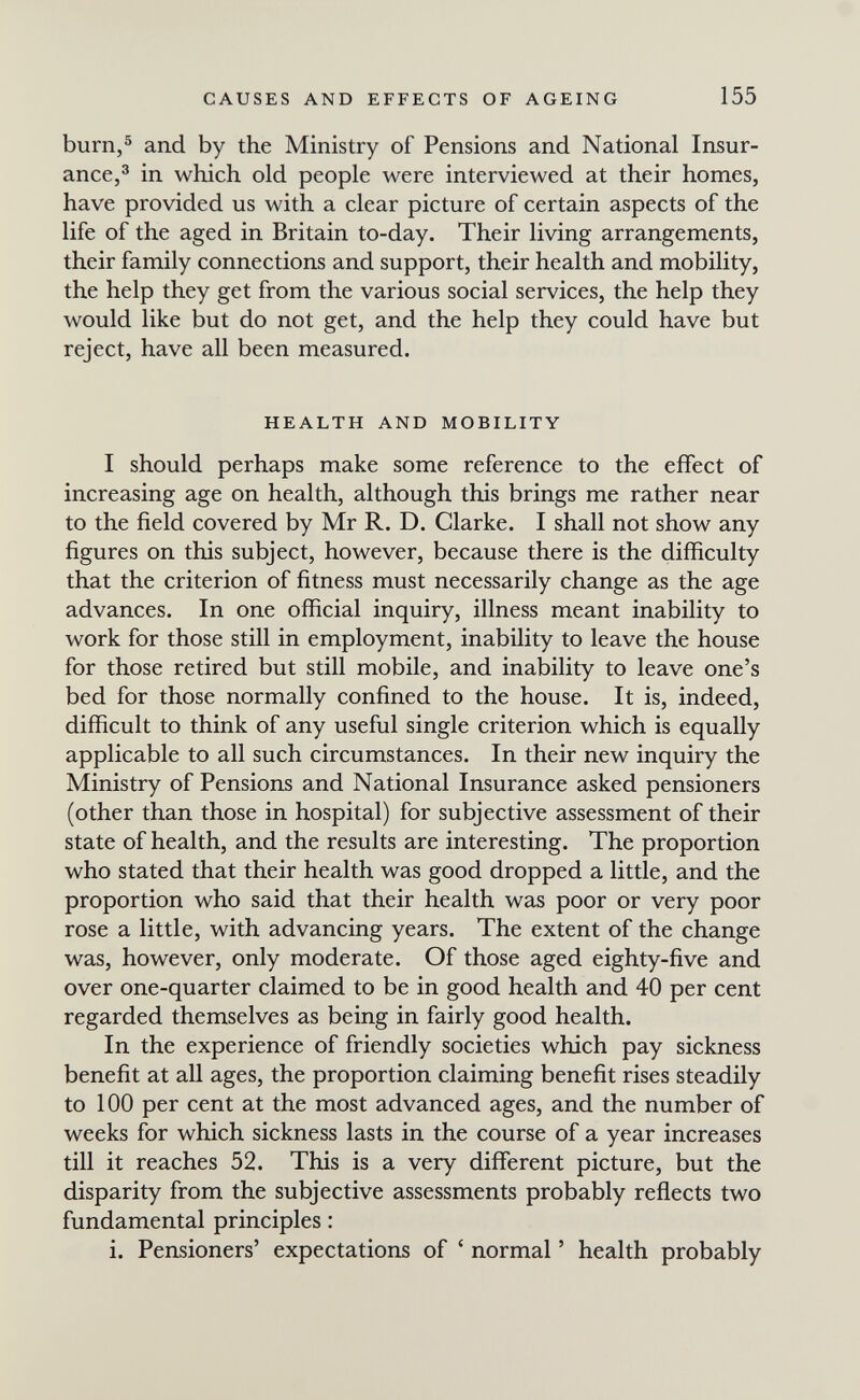 CAUSES AND EFFECTS OF AGEING 155 burn,5 and by the Ministry of Pensions and National Insur¬ ance,® in which old people were interviewed at their homes, have provided us with a clear picture of certain aspects of the life of the aged in Britain to-day. Their living arrangements, their family connections and support, their health and mobility, the help they get from the various social services, the help they would like but do not get, and the help they could have but reject, have all been measured. HEALTH AND MOBILITY I should perhaps make some reference to the effect of increasing age on health, although this brings me rather near to the field covered by Mr R. D. Clarke. I shall not show any figures on this subject, however, because there is the difficulty that the criterion of fitness must necessarily change as the age advances. In one official inquiry, illness meant inability to work for those still in employment, inability to leave the house for those retired but still mobile, and inability to leave one's bed for those normally confined to the house. It is, indeed, difficult to think of any useful single criterion which is equally applicable to all such circumstances. In their new inquiry the Ministry of Pensions and National Insurance asked pensioners (other than those in hospital) for subjective assessment of their state of health, and the results are interesting. The proportion who stated that their health was good dropped a little, and the proportion who said that their health was poor or very poor rose a little, with advancing years. The extent of the change was, however, only moderate. Of those aged eighty-five and over one-quarter claimed to be in good health and 40 per cent regarded themselves as being in fairly good health. In the experience of friendly societies which pay sickness benefit at all ages, the proportion claiming benefit rises steadily to 100 per cent at the most advanced ages, and the number of weeks for which sickness lasts in the course of a year increases till it reaches 52. This is a very diflferent picture, but the disparity from the subjective assessments probably reflects two fundamental principles : i. Pensioners' expectations of ' normal ' health probably