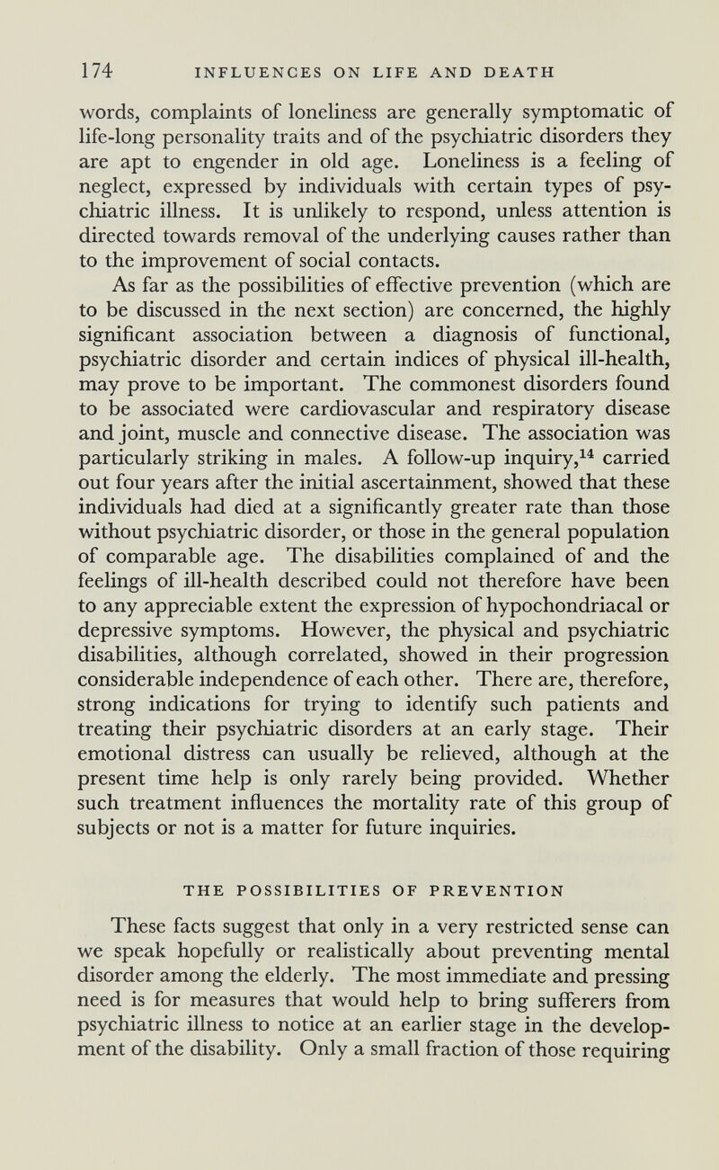 174 INFLUENCES ON LIFE AND DEATH words, complaints of loneliness are generally symptomatic of life-long personality traits and of the psychiatric disorders they are apt to engender in old age. Loneliness is a feeling of neglect, expressed by individuals with certain types of psy¬ chiatric illness. It is unlikely to respond, unless attention is directed towards removal of the underlying causes rather than to the improvement of social contacts. As far as the possibilities of effective prevention (which are to be discussed in the next section) are concerned, the highly significant association between a diagnosis of functional, psychiatric disorder and certain indices of physical ill-health, may prove to be important. The commonest disorders found to be associated were cardiovascular and respiratory disease and joint, muscle and connective disease. The association was particularly striking in males. A follow-up inquiry,^^ carried out four years after the initial ascertainment, showed that these individuals had died at a significantly greater rate than those without psychiatric disorder, or those in the general population of comparable age. The disabilities complained of and the feelings of ill-health described could not therefore have been to any appreciable extent the expression of hypochondriacal or depressive symptoms. However, the physical and psychiatric disabilities, although correlated, showed in their progression considerable independence of each other. There are, therefore, strong indications for trying to identify such patients and treating their psychiatric disorders at an early stage. Their emotional distress can usually be relieved, although at the present time help is only rarely being provided. Whether such treatment influences the mortality rate of this group of subjects or not is a matter for future inquiries. THE POSSIBILITIES OF PREVENTION These facts suggest that only in a very restricted sense can we speak hopefully or realistically about preventing mental disorder among the elderly. The most immediate and pressing need is for measures that would help to bring sufferers from psychiatric illness to notice at an earlier stage in the develop¬ ment of the disability. Only a small fraction of those requiring