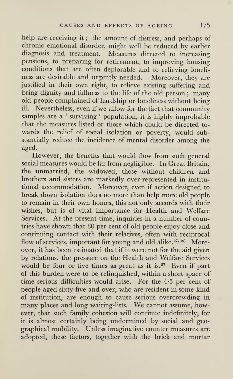 CAUSES AND EFFECTS OF AGEING 175 help are receiving it ; the amount of distress, and perhaps of chronic emotional disorder, might well be reduced by earlier diagnosis and treatment. Measures directed to increasing pensions, to preparing for retirement, to improving housing conditions that are often deplorable and to relieving loneli¬ ness are desirable and urgently needed. Moreover, they are justified in their own right, to relieve existing suffering and bring dignity and fullness to the life of the old person ; many old people complained of hardship or loneliness without being ill. Nevertheless, even if we allow for the fact that community samples are a ' surviving ' population, it is highly improbable that the measures listed or those which could be directed to¬ wards the relief of social isolation or poverty, would sub¬ stantially reduce the incidence of mental disorder among the aged. However, the benefits that would flow from such general social measures would be far from negligible. In Great Britain, the unmarried, the widowed, those without children and brothers and sisters are markedly over-represented in institu¬ tional accommodation. Moreover, even if action designed to break down isolation does no more than help more old people to remain in their own homes, this not only accords with their wishes, but is of vital importance for Health and Welfare Services. At the present time, inquiries in a number of coun¬ tries have shown that 80 per cent of old people enjoy close and continuing contact with their relatives, often with reciprocal flow of services, important for young and old alike.^^' More¬ over, it has been estimated that if it were not for the aid given by relations, the pressure on the Health and Welfare Services would be four or five times as great as it is.^'^ Even if part of this burden were to be relinquished, within a short space of time serious difficulties would arise. For the 4-5 per cent of people aged sixty-five and over, who are resident in some kind of institution, are enough to cause serious overcrowding in many places and long waiting-lists. We cannot assume, how¬ ever, that such family cohesion will continue indefinitely, for it is almost certainly being undermined by social and geo¬ graphical mobility. Unless imaginative counter measures are adopted, these factors, together with the brick and mortar