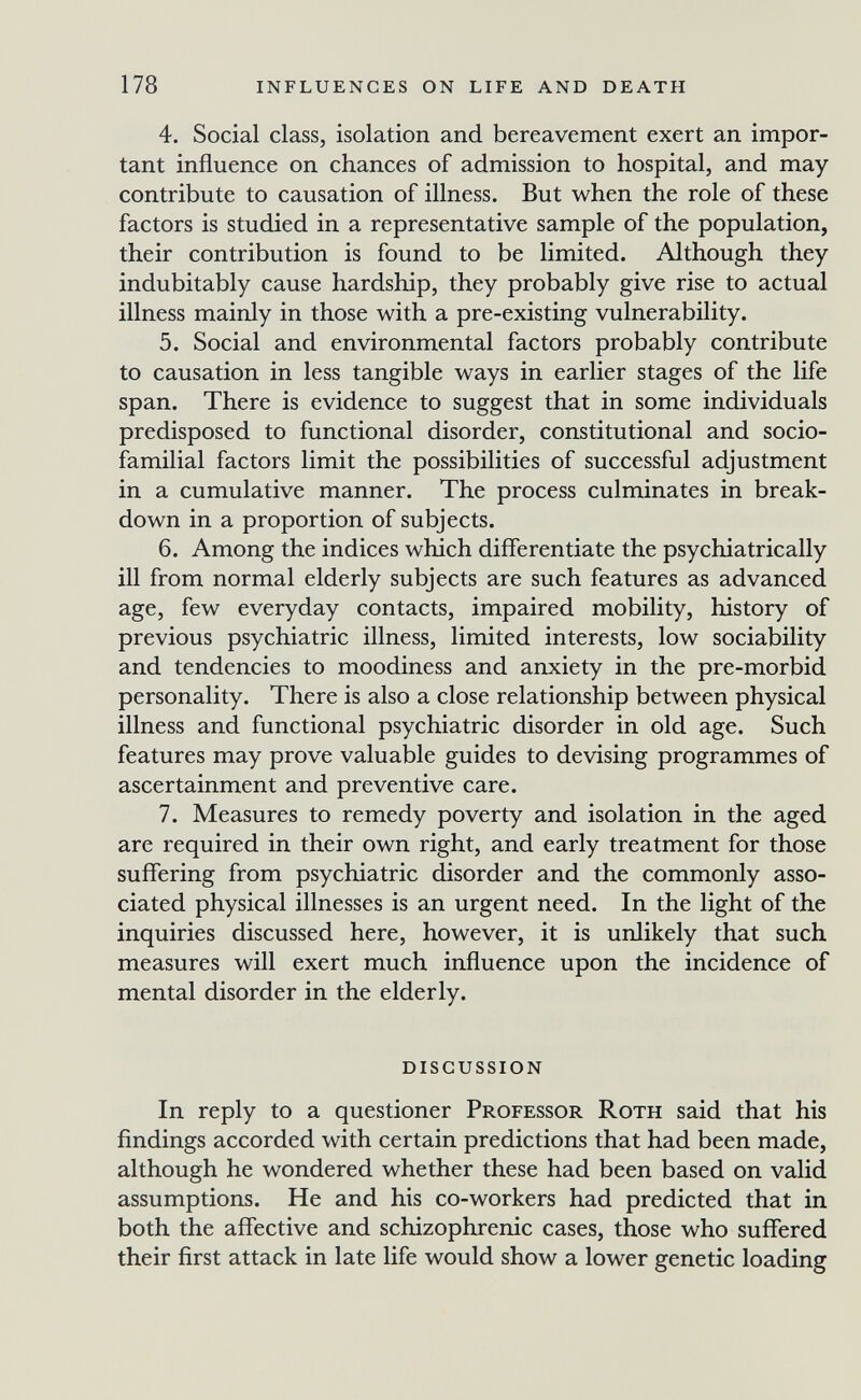 178 influences on life and death 4. Social class, isolation and bereavement exert an impor¬ tant influence on chances of admission to hospital, and may contribute to causation of illness. But when the role of these factors is studied in a representative sample of the population, their contribution is found to be limited. Although they indubitably cause hardship, they probably give rise to actual illness mainly in those with a pre-existing vulnerability. 5. Social and environmental factors probably contribute to causation in less tangible ways in earlier stages of the life span. There is evidence to suggest that in some individuals predisposed to functional disorder, constitutional and socio- familial factors limit the possibilities of successful adjustment in a cumulative manner. The process culminates in break¬ down in a proportion of subjects. 6. Among the indices which differentiate the psychiatrically ill from normal elderly subjects are such features as advanced age, few everyday contacts, impaired mobility, history of previous psychiatric illness, limited interests, low sociability and tendencies to moodiness and anxiety in the pre-morbid personality. There is also a close relationship between physical illness and functional psychiatric disorder in old age. Such features may prove valuable guides to devising programmes of ascertainment and preventive care. 7. Measures to remedy poverty and isolation in the aged are required in their own right, and early treatment for those suffering from psychiatric disorder and the commonly asso¬ ciated physical illnesses is an urgent need. In the light of the inquiries discussed here, however, it is unlikely that such measures will exert much influence upon the incidence of mental disorder in the elderly. discussion In reply to a questioner Professor Roth said that his findings accorded with certain predictions that had been made, although he wondered whether these had been based on valid assumptions. He and his co-workers had predicted that in both the affective and schizophrenic cases, those who suffered their first attack in late life would show a lower genetic loading