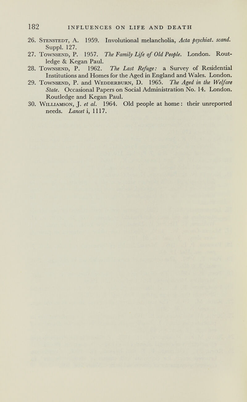 182 INFLUENCES ON LIFE AND DEATH 26. Stenstedt, a. 1959. Involutional melancholia, Acta psychiat. scand. Suppl. 127. 27. TowNSEND, P. 1957. The Family Life of Old People. London. Rout- ledge & Kegan Paul. 28. TowNSEND, P. 1962. The Last Refuge: a Survey of Residential Institutions and Homes for the Aged in England and Wales. London. 29. TowNSEND, P. and Wedderburn, D. 1965. The Aged in the Welfare State. Occasional Papers on Social Administration No. 14. London. Routledge and Kegan Paul. 30. Williamson, J. et al. 1964. Old people at home; their unreported needs. Lariceti, 1117.