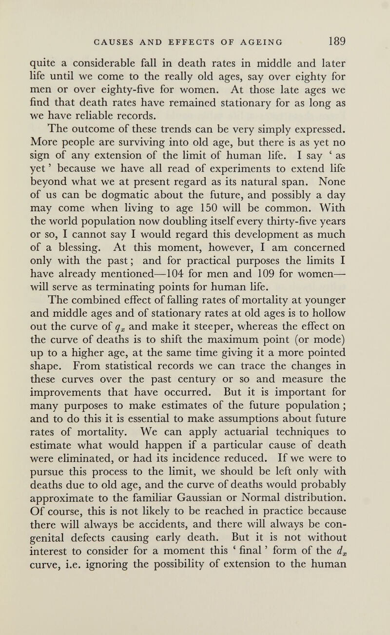 CAUSES AND EFFECTS OF AGEING 189 quite a considerable fall in death rates in middle and later life until we come to the really old ages, say over eighty for men or over eighty-five for women. At those late ages we find that death rates have remained stationary for as long as we have reliable records. The outcome of these trends can be very simply expressed. More people are surviving into old age, but there is as yet no sign of any extension of the limit of human life. I say ' as yet ' because we have all read of experiments to extend life beyond what we at present regard as its natural span. None of us can be dogmatic about the future, and possibly a day may come when living to age 150 will be common. With the world population now doubling itself every thirty-five years or so, I cannot say I would regard this development as much of a blessing. At this moment, however, I am concerned only with the past ; and for practical purposes the limits I have already mentioned—104 for men and 109 for women— will serve as terminating points for human life. The combined effect of falling rates of mortality at younger and middle ages and of stationary rates at old ages is to hollow out the curve of and make it steeper, whereas the effect on the curve of deaths is to shift the maximum point (or mode) up to a higher age, at the same time giving it a more pointed shape. From statistical records we can trace the changes in these curves over the past century or so and measure the improvements that have occurred. But it is important for many purposes to make estimates of the future population ; and to do this it is essential to make assumptions about future rates of mortality. We can apply actuarial techniques to estimate what would happen if a particular cause of death were eliminated, or had its incidence reduced. If we were to pursue this process to the limit, we should be left only with deaths due to old age, and the curve of deaths would probably approximate to the familiar Gaussian or Normal distribution. Of course, this is not likely to be reached in practice because there will always be accidents, and there will always be con¬ genital defects causing early death. But it is not without interest to consider for a moment this ' final ' form of the curve, i.e. ignoring the possibility of extension to the human