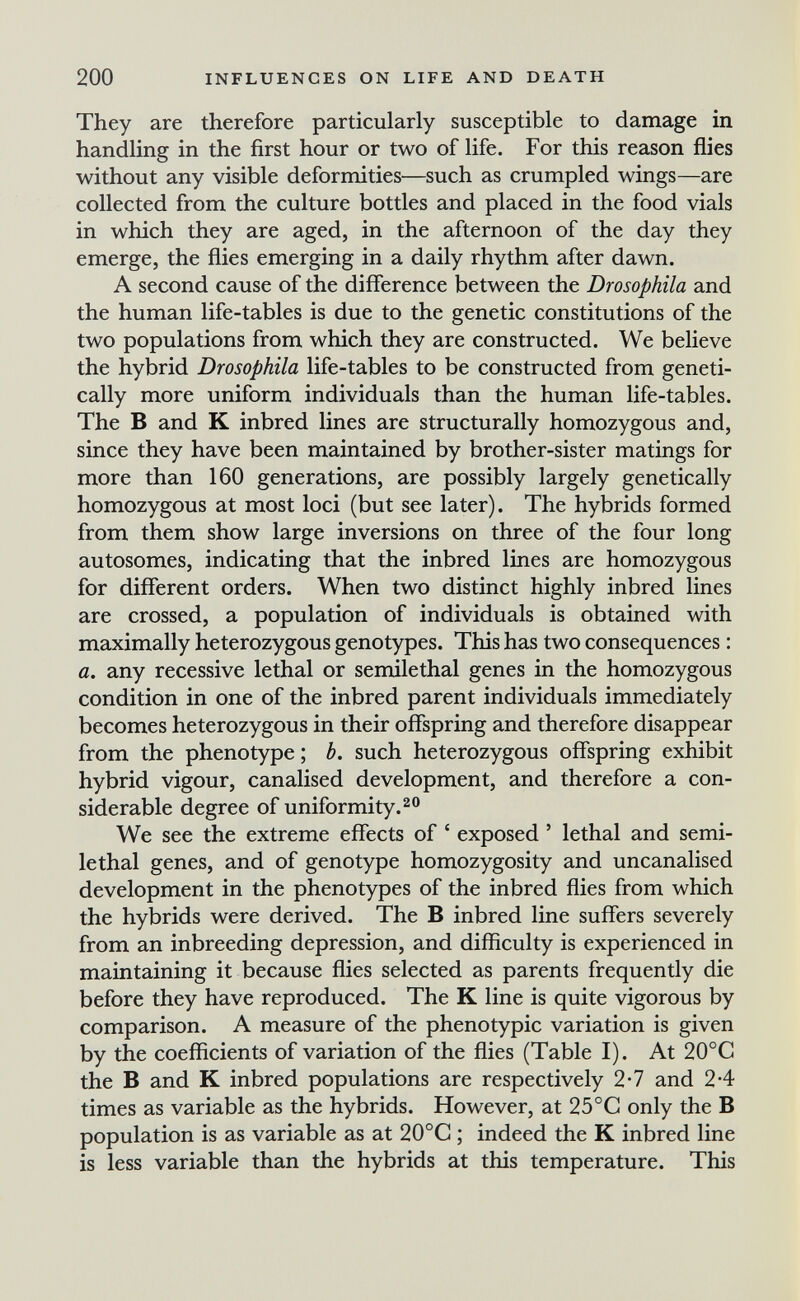 200 INFLUENCES ON LIFE AND DEATH They are therefore particularly susceptible to damage in handling in the first hour or two of life. For this reason ñies without any visible deformities—such as crumpled wings—are collected from the culture bottles and placed in the food vials in which they are aged, in the afternoon of the day they emerge, the flies emerging in a daily rhythm after dawn. A second cause of the difference between the Drosophila and the human life-tables is due to the genetic constitutions of the two populations from which they are constructed. We believe the hybrid Drosophila life-tables to be constructed from geneti¬ cally more uniform individuals than the human life-tables. The В and К inbred lines are structurally homozygous and, since they have been maintained by brother-sister matings for more than 160 generations, are possibly largely genetically homozygous at most loci (but see later). The hybrids formed from them show large inversions on three of the four long autosomes, indicating that the inbred lines are homozygous for different orders. When two distinct highly inbred lines are crossed, a population of individuals is obtained with maximally heterozygous genotypes. This has two consequences : a. any recessive lethal or semilethal genes in the homozygous condition in one of the inbred parent individuals immediately becomes heterozygous in their offspring and therefore disappear from the phenotype; b. such heterozygous offspring exhibit hybrid vigour, canalised development, and therefore a con¬ siderable degree of uniformity. ^ о We see the extreme effects of ' exposed ' lethal and semi- lethal genes, and of genotype homozygosity and uncanalised development in the phenotypes of the inbred flies from which the hybrids were derived. The В inbred line suffers severely from an inbreeding depression, and difficulty is experienced in maintaining it because flies selected as parents frequently die before they have reproduced. The К line is quite vigorous by comparison. A measure of the phenotypic variation is given by the coefficients of variation of the flies (Table I). At 20°G the В and К inbred populations are respectively 2-7 and 24 times as variable as the hybrids. However, at 25°C only the В population is as variable as at 20°G ; indeed the К inbred line is less variable than the hybrids at this temperature. This