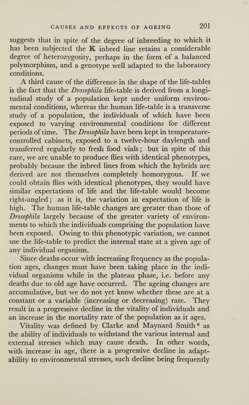 CAUSES AND EFFECTS OF AGEING 201 suggests that in spite of the degree of inbreeding to which it has been subjected the К inbred line retains a considerable degree of heterozygosity, perhaps in the form of a balanced polymorphism, and a genotype well adapted to the laboratory conditions. A third cause of the difference in the shape of the life-tables is the fact that the Drosophila life-table is derived from a longi¬ tudinal study of a population kept under uniform environ¬ mental conditions, whereas the human life-table is a transverse study of a population, the individuals of which have been exposed to varying environmental conditions for different periods of time. The Drosophila have been kept in temperature- controlled cabinets, exposed to a twelve-hour daylength and transferred regularly to fresh food vials ; but in spite of this care, we are unable to produce flies with identical phenotypes, probably because the inbred lines from which the hybrids are derived are not themselves completely homozygous. If we could obtain flies with identical phenotypes, they would have similar expectations of life and the life-table would become right-angled ; as it is, the variation in expectation of life is high. The human life-table changes are greater than those of Drosophila largely because of the greater variety of environ¬ ments to which the individuals comprising the population have been exposed. Owing to this phenotypic variation, we cannot use the life-table to predict the internal state at a given age of any individual organism. Since deaths occur with increasing frequency as the popula¬ tion ages, changes must have been taking place in the indi¬ vidual organisms while in the plateau phase, i.e. before any deaths due to old age have occurred. The ageing changes are accumulative, but we do not yet know whether these are at a constant or a variable (increasing or decreasing) rate. They result in a progressive decline in the vitality of individuals and an increase in the mortality rate of the population as it ages. Vitality was defined by Clarke and Maynard Smith® as the ability of individuals to withstand the various internal and external stresses which may cause death. In other words, with increase in age, there is a progressive decline in adapt¬ ability to environmental stresses, such decline being frequently