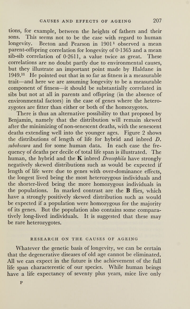 CAUSES AND EFFECTS OF AGEING 207 tions, for example, between the heights of fathers and their sons. This seems not to be the case with regard to human longevity. Beeton and Pearson in 1901 ^ observed a mean parent-offspring correlation for longevity of 0-1365 and a mean sib-sib correlation of 0-2611, a value twice as great. These correlations are no doubt partly due to environmental causes, but they illustrate an important point made by Haldane in 1949.1^ He pointed out that in so far as fitness is a measurable trait—and here we are assuming longevity to be a measurable component of fitness—it should be substantially correlated in sibs but not at all in parents and offspring (in the absence of environmental factors) in the case of genes where the hetero¬ zygotes are fitter than either or both of the homozygotes. There is thus an alternative possibility to that proposed by Benjamin, namely that the distribution will remain skewed after the minimizing of non-senescent deaths, with the senescent deaths extending well into the younger ages. Figure 2 shows the distributions of length of life for hybrid and inbred D. subobscura and for some human data. In each case the fre¬ quency of deaths per decile of total life span is illustrated. The human, the hybrid and the К inbred Drosophila have strongly negatively skewed distributions such as would be expected if length of life were due to genes with over-dominance effects, the longest lived being the most heterozygous individuals and the shorter-lived being the more homozygous individuals in the populations. In marked contrast are the В flies, which have a strongly positively skewed distribution such as would be expected if a population were homozygous for the majority of its genes. But the population also contains some compara¬ tively long-lived individuals. It is suggested that these may be rare heterozygotes. RESEARCH ON THE CAUSES OF AGEING Whatever the genetic basis of longevity, we can be certain that the degenerative diseases of old age cannot be eliminated. All we can expect in the future is the achievement of the full life span characterestic of our species. While human beings have a life expectancy of seventy plus years, mice live only P