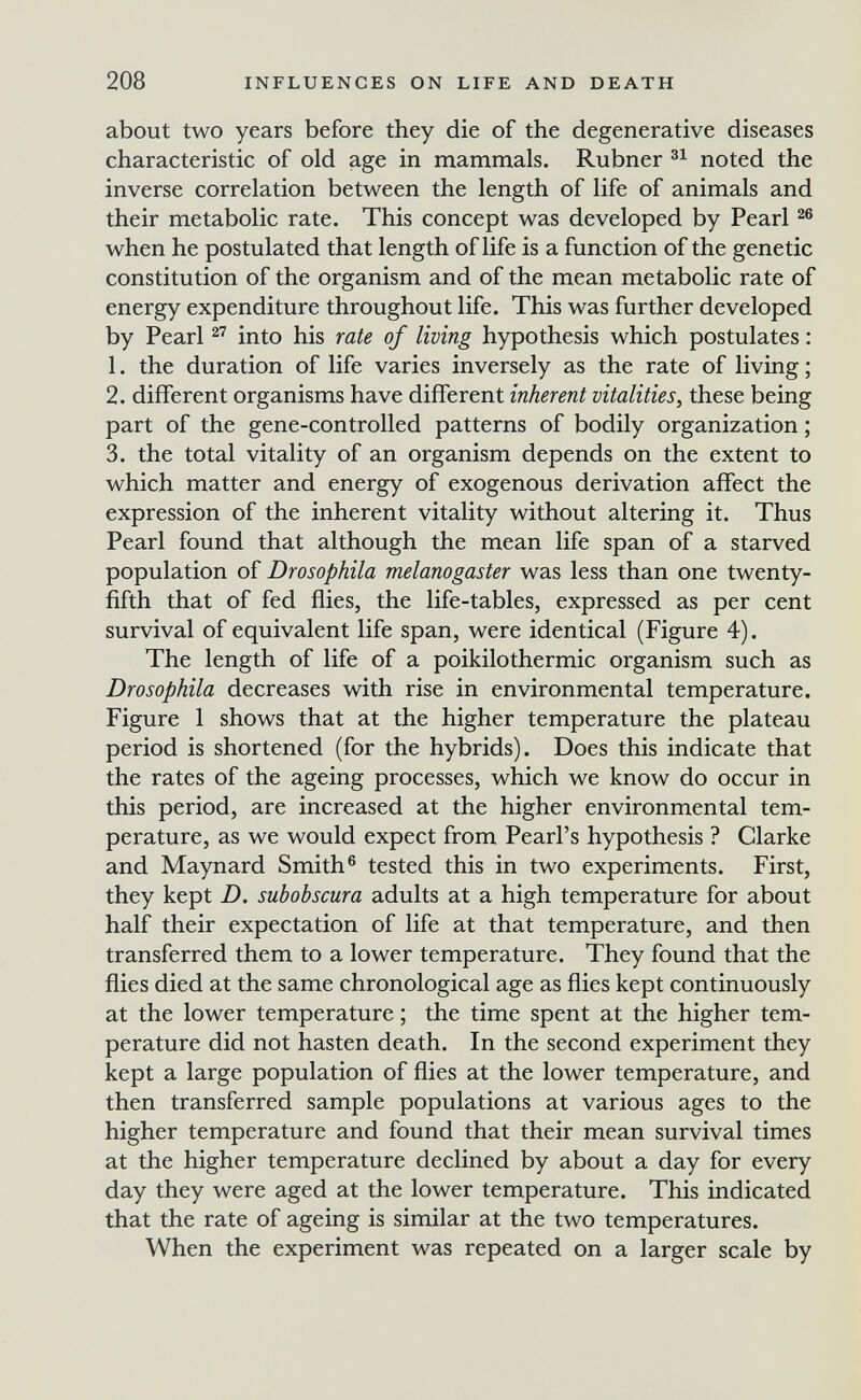 208 INFLUENCES ON LIFE AND DEATH about two years before they die of the degenerative diseases characteristic of old age in mammals. Rubner noted the inverse correlation between the length of life of animals and their metabolic rate. This concept was developed by Pearl ^6 when he postulated that length of life is a function of the genetic constitution of the organism and of the mean metabolic rate of energy expenditure throughout life. This was further developed by Pearl into his rate of living hypothesis which postulates : 1. the duration of life varies inversely as the rate of living ; 2. different organisms have different inherent vitalities, these being part of the gene-controlled patterns of bodily organization ; 3. the total vitality of an organism depends on the extent to which matter and energy of exogenous derivation affect the expression of the inherent vitality without altering it. Thus Pearl found that although the mean life span of a starved population of Drosophila melanogaster was less than one twenty- fifth that of fed flies, the life-tables, expressed as per cent survival of equivalent life span, were identical (Figure 4). The length of life of a Poikilothermie organism such as Drosophila decreases with rise in environmental temperature. Figure 1 shows that at the higher temperature the plateau period is shortened (for the hybrids). Does this indicate that the rates of the ageing processes, which we know do occur in this period, are increased at the higher environmental tem¬ perature, as we would expect from Pearl's hypothesis ? Clarke and Maynard Smith® tested this in two experiments. First, they kept D. subobscura adults at a high temperature for about half their expectation of life at that temperature, and then transferred them to a lower temperature. They found that the flies died at the same chronological age as flies kept continuously at the lower temperature ; the time spent at the higher tem¬ perature did not hasten death. In the second experiment they kept a large population of flies at the lower temperature, and then transferred sample populations at various ages to the higher temperature and found that their mean survival times at the higher temperature declined by about a day for every day they were aged at the lower temperature. This indicated that the rate of ageing is similar at the two temperatures. When the experiment was repeated on a larger scale by