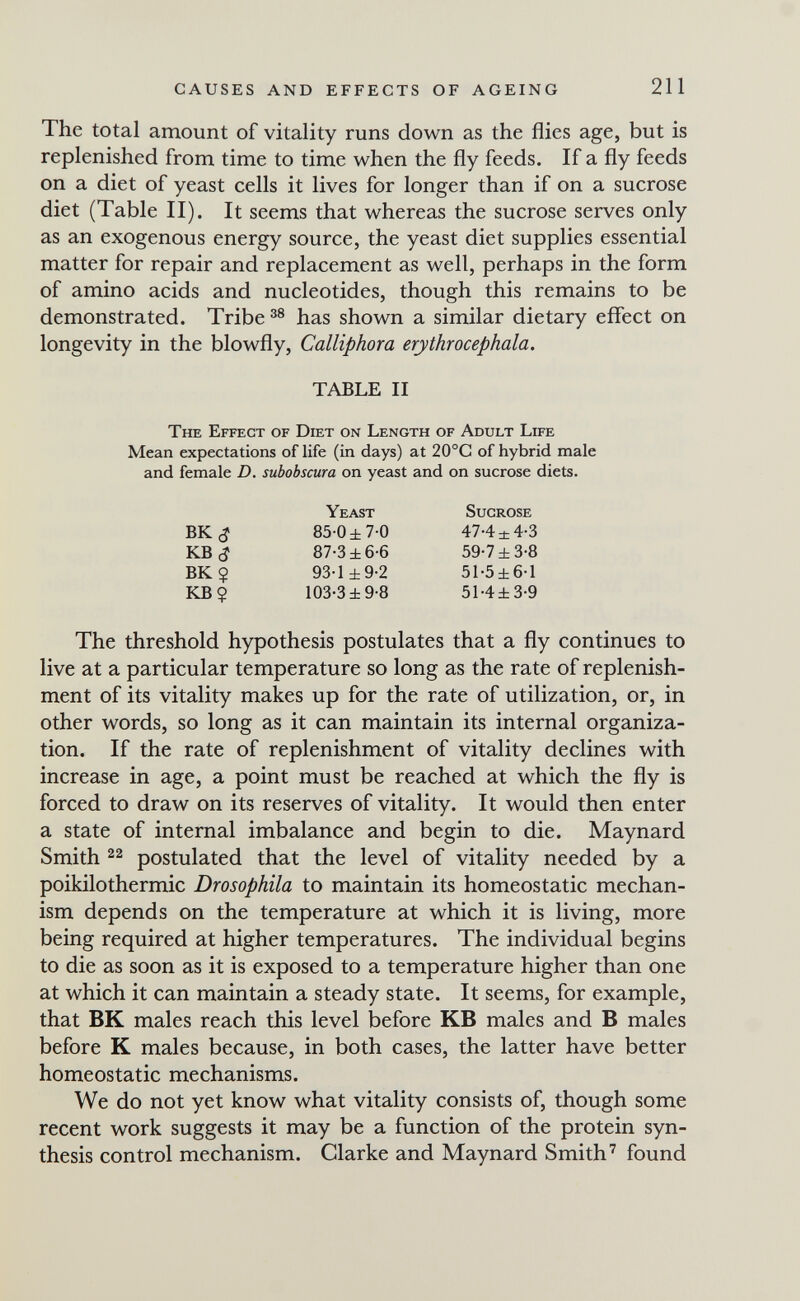 CAUSES AND EFFECTS OF AGEING 211 The total amount of vitality runs down as the flies age, but is replenished from time to time when the fly feeds. If a fly feeds on a diet of yeast cells it lives for longer than if on a sucrose diet (Table II). It seems that whereas the sucrose serves only as an exogenous energy source, the yeast diet supplies essential matter for repair and replacement as well, perhaps in the form of amino acids and nucleotides, though this remains to be demonstrated. Tribe has shown a similar dietary effect on longevity in the blowfly, Calliphora erythrocephala. The threshold hypothesis postulates that a fly continues to live at a particular temperature so long as the rate of replenish¬ ment of its vitality makes up for the rate of utilization, or, in other words, so long as it can maintain its internal organiza¬ tion. If the rate of replenishment of vitality declines with increase in age, a point must be reached at which the fly is forced to draw on its reserves of vitality. It would then enter a state of internal imbalance and begin to die. Maynard Smith 22 postulated that the level of vitality needed by a Poikilothermie Drosophila to maintain its homeostatic mechan¬ ism depends on the temperature at which it is living, more being required at higher temperatures. The individual begins to die as soon as it is exposed to a temperature higher than one at which it can maintain a steady state. It seems, for example, that BK males reach this level before KB males and В males before К males because, in both cases, the latter have better homeostatic mechanisms. We do not yet know what vitality consists of, though some recent work suggests it may be a function of the protein syn¬ thesis control mechanism. Clarke and Maynard Smith' found TABLE II The Effect of Diet on Length of Adult Life Mean expectations of life (in days) at 20°C of hybrid male and female D. subobscura on yeast and on sucrose diets. BK<J KB^ BK ? KB? Yeast 85-0 ±7-0 87-3 ±6-6 93-1 ±9-2 103-3 ±9-8 Sucrose 47'4 ± 4*3 59-7 ±3-8 51-5±6-l 51-4±3-9