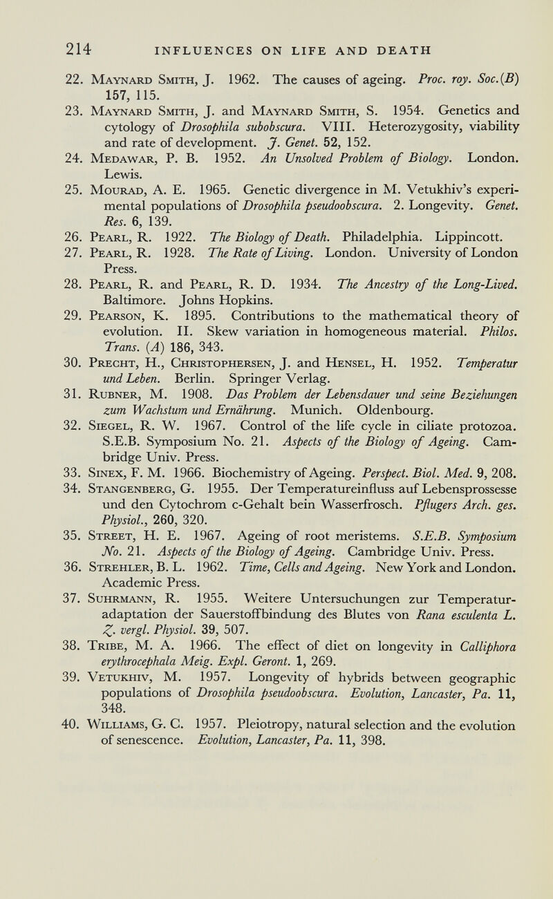 214 INFLUENCES ON LIFE AND DEATH 22. Maynard Smith, J. 1962. The causes of ageing. Proc. roy. Soc.{B) 157, 115. 23. Maynard Smith, J. and Maynard Smith, S. 1954. Genetics and cytology of Drosophila subobscura. VIII. Heterozygosity, viability and rate of development. J. Genet. 52, 152. 24. Medawar, p. B. 1952. An Unsolved Problem of Biology. London. Lewis. 25. MouRAD, A. E. 1965. Genetic divergence in М. Vetukhiv's experi¬ mental populations of Drosophila pseudoobscura. 2. Longevity. Genet. Res. 6, 139. 26. Pearl, R. 1922. The Biology of Death. Philadelphia, Lippincott. 27. Pearl, R. 1928. The Rate of Living. London. University of London Press. 28. Pearl, R. and Pearl, R. D. 1934. The Ancestry of the Long-Lived. Baltimore. Johns Hopkins. 29. Pearson, K. 1895. Contributions to the mathematical theory of evolution. II. Skew variation in homogeneous material. Philos. Trans. (A) 186, 343. 30. Precht, H., Christophersen, J. and Hensel, H. 1952. Temperatur und Leben. Berlin. Springer Verlag. 31. Rubner, m. 1908. Das Problem der Lebensdauer und seine Beziehungen zum Wachstum und Ernährung. Munich. Oldenbourg. 32. Siegel, R. W. 1967. Control of the life cycle in ciliate protozoa. S.E.B. Symposium No. 21. Aspects of the Biology of Ageing. Cam¬ bridge Univ. Press. 33. Sinex, F. M. 1966. Biochemistry of Ageing. Perspect. Biol. Med. 9, 208. 34. Stangenberg, G. 1955. Der Temperatureinfluss auf Lebensprossesse und den Cytochrom c-Gehalt bein Wasserfrosch. Pflugers Arch. ges. Physiol., 260, 320. 35. Street, H. E. 1967. Ageing of root meristems. S.E.B. Symposium No. 21. Aspects of the Biology of Ageing. Cambridge Univ. Press. 36. Strehler, B. L. 1962. Time, Cells and Ageing. New York and London. Academic Press. 37. Suhrmann, R. 1955. Weitere Untersuchungen zur Temperatur¬ adaptation der Sauerstoffbindung des Blutes von Rana esculenta L. Z- vergi. Physiol. 39, 507. 38. Tribe, M. A. 1966. The effect of diet on longevity in Calliphora erythrocephala Meig. Expl. Geront. 1, 269. 39. Vetukhiv, M. 1957. Longevity of hybrids between geographic populations of Drosophila pseudoobscura. Evolution, Lancaster, Pa. 11, 348. 40. Williams, G. C. 1957. Pleiotropy, natural selection and the evolution of senescence. Evolution, Lancaster, Pa. 11, 398.