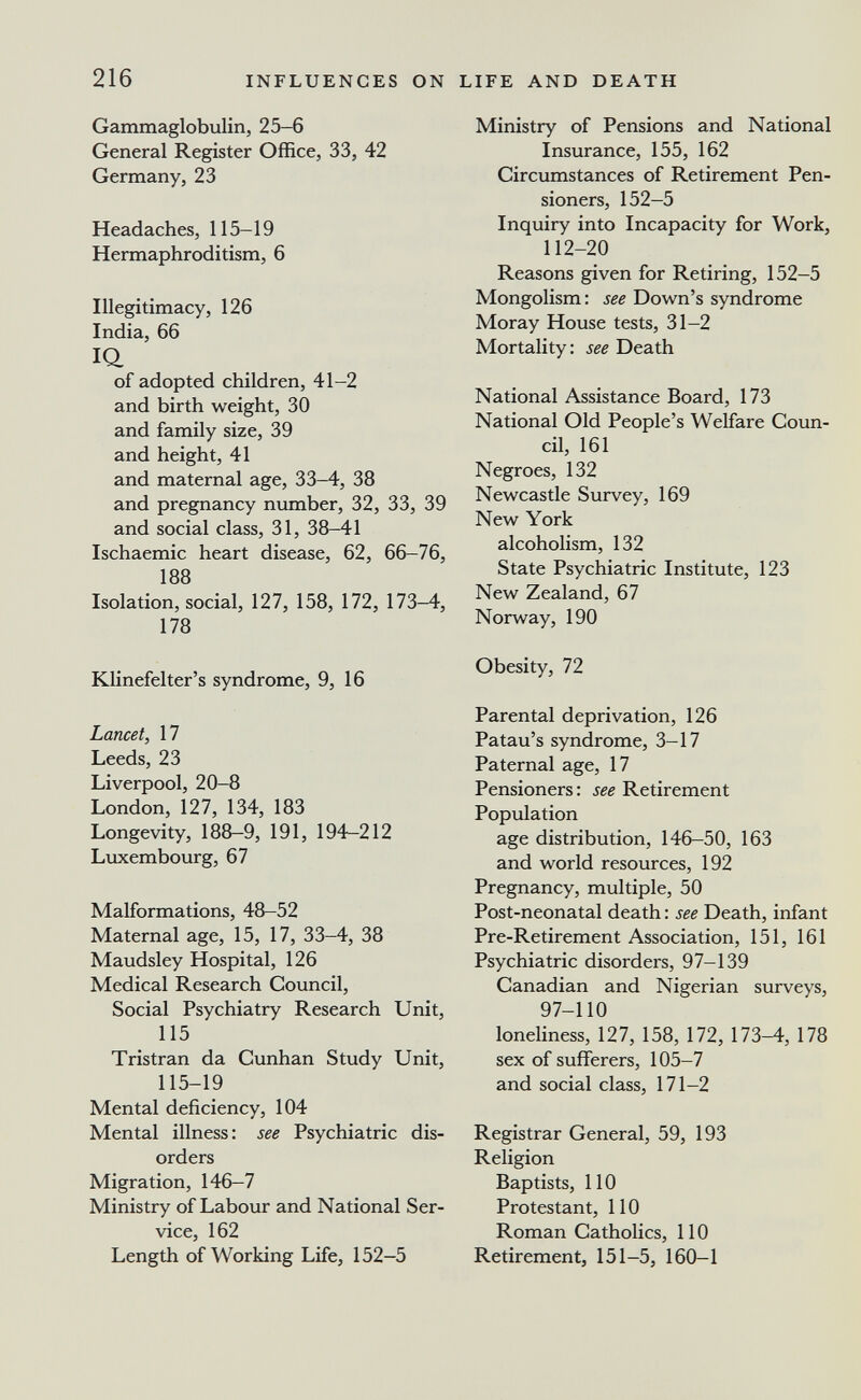 216 INFLUENCES ON LIFE AND DEATH Gammaglobulin, 25-6 General Register Office, 33, 42 Germany, 23 Headaches, 115-19 Hermaphroditism, 6 Illegitimacy, 126 India, 66 IQ. of adopted children, 41-2 and birth weight, 30 and family size, 39 and height, 41 and maternal age, 33-4, 38 and pregnancy number, 32, 33, 39 and social class, 31, 38-41 Ischaemic heart disease, 62, 66-76, 188 Isolation, social, 127, 158, 172, 173-4, 178 Klinefelter's syndrome, 9, 16 Lancet, 17 Leeds, 23 Liverpool, 20-8 London, 127, 134, 183 Longevity, 188-9, 191, 194-212 Luxembourg, 67 Malformations, 48-52 Maternal age, 15, 17, 33-4, 38 Maudsley Hospital, 126 Medical Research Council, Social Psychiatry Research Unit, 115 Tristran da Cunhan Study Unit, 115-19 Mental deficiency, 104 Mental illness : see Psychiatric dis¬ orders Migration, 146—7 Ministry of Labour and National Ser¬ vice, 162 Length of Working Life, 152-5 Ministry of Pensions and National Insurance, 155, 162 Circumstances of Retirement Pen¬ sioners, 152—5 Inquiry into Incapacity for Work, 112-20 Reasons given for Retiring, 152-5 Mongolism: see Down's syndrome Moray House tests, 31-2 Mortality: see Death National Assistance Board, 173 National Old People's Welfare Coun¬ cil, 161 Negroes, 132 Newcastle Survey, 169 New York alcoholism, 132 State Psychiatric Institute, 123 New Zealand, 67 Norway, 190 Obesity, 72 Parental deprivation, 126 Patau's syndrome, 3-17 Paternal age, 17 Pensioners : see Retirement Population age distribution, 146-50, 163 and world resources, 192 Pregnancy, multiple, 50 Post-neonatal death : see Death, infant Pre-Retirement Association, 151, 161 Psychiatric disorders, 97-139 Canadian and Nigerian surveys, 97-110 loneliness, 127, 158, 172, 173-4, 178 sex of sufferers, 105-7 and social class, 171-2 Registrar General, 59, 193 Religion Baptists, 110 Protestant, 110 Roman Catholics, 110 Retirement, 151-5, 160—1