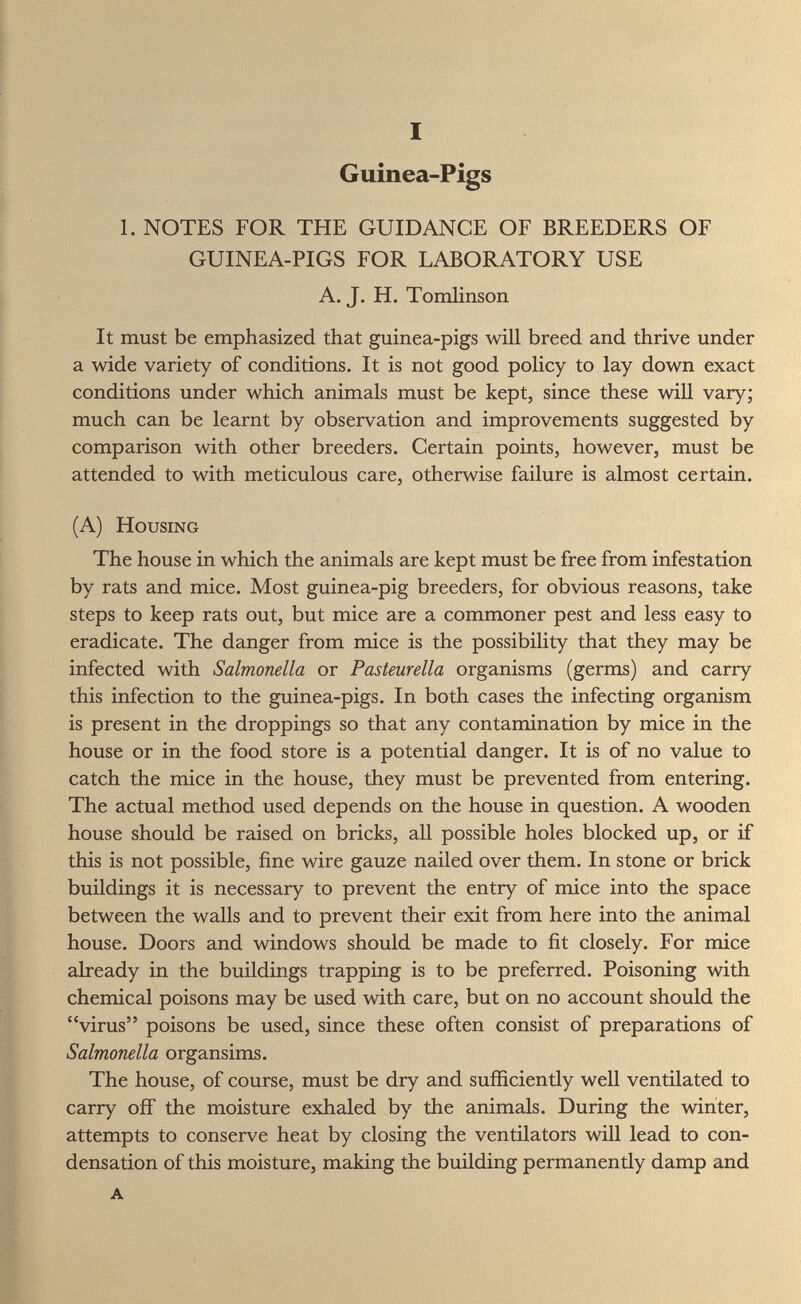 I Guinea-Pigs 1. NOTES FOR THE GUIDANCE OF BREEDERS OF GUINEA-PIGS FOR LABORATORY USE A. J. H. Tomlinson It must be emphasized that guinea-pigs will breed and thrive under a wide variety of conditions. It is not good policy to lay down exact conditions under which animals must be kept, since these will vary; much can be learnt by observation and improvements suggested by comparison with other breeders. Certain points, however, must be attended to with meticulous care, otherwise failure is almost certain. (A) Housing The house in which the animals are kept must be free from infestation by rats and mice. Most guinea-pig breeders, for obvious reasons, take steps to keep rats out, but mice are a commoner pest and less easy to eradicate. The danger from mice is the possibility that they may be infected with Salmonella or Pasteurella organisms (germs) and carry this infection to the guinea-pigs. In both cases the infecting organism is present in the droppings so that any contamination by mice in the house or in the food store is a potential danger. It is of no value to catch the mice in the house, they must be prevented from entering. The actual method used depends on the house in question. A wooden house should be raised on bricks, all possible holes blocked up, or if this is not possible, fine wire gauze nailed over them. In stone or brick buildings it is necessary to prevent the entry of mice into the space between the walls and to prevent their exit from here into the animal house. Doors and windows should be made to fit closely. For mice already in the buildings trapping is to be preferred. Poisoning with chemical poisons may be used with care, but on no account should the virus poisons be used, since these often consist of preparations of Salmonella organsims. The house, of course, must be dry and sufficiently well ventilated to carry off the moisture exhaled by the animals. During the winter, attempts to conserve heat by closing the ventilators will lead to con¬ densation of this moisture, making the building permanently damp and A