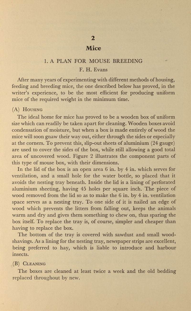 2 Mice 1. A PLAN FOR MOUSE BREEDING F. H. Evans After many years of experimenting with different methods of housing, feeding and breeding mice, the one described below has proved, in the writer's experience, to be the most efficient for producing uniform mice of the required weight in the minimum time. (A) Housing The ideal home for mice has proved to be a wooden box of uniform size which can readily be taken apart for cleaning. Wooden boxes avoid condensation of moisture, but when a box is made entirely of wood the mice will soon gnaw their way out, either through the sides or especially at the corners. To prevent this, slip-out sheets of aluminium (24 gauge) are used to cover the sides of the box, while still allowing a good total area of uncovered wood. Figure 2 illustrates the component parts of this type of mouse box, with their dimensions. In the lid of the box is an open area 6 in. by 4 in. which serves for ventilation, and a small hole for the water bottle, so placed that it avoids the nesting tray beneath. Inside the lid is a lining of perforated aluminium sheeting, having 45 holes per square inch. The piece of wood removed from the lid so as to make the 6 in. by 4 in. ventilation space serves as a nesting tray. To one side of it is nailed an edge of wood which prevents the litters from falling out, keeps the animals warm and dry and gives them something to chew on, thus sparing the box itself. To replace the tray is, of course, simpler and cheaper than having to replace the box. The bottom of the tray is covered with sawdust and small wood- shavings. As a lining for the nesting tray, newspaper strips are excellent, being preferred to hay, which is liable to introduce and harbour insects. (B) Gleaning The boxes are cleaned at least twice a week and the old bedding replaced throughout by new.