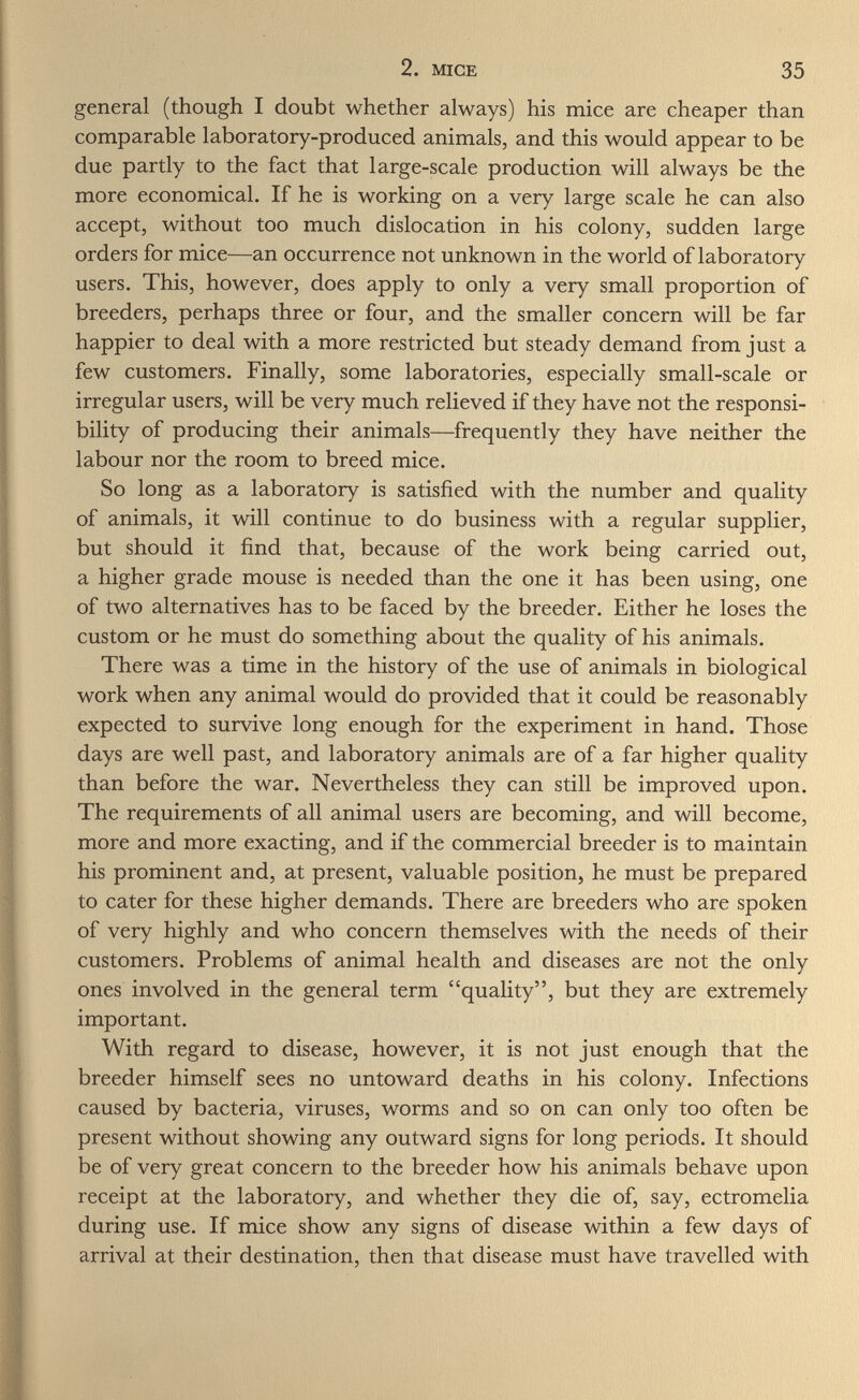 2. MICE 35 general (though I doubt whether always) his mice are cheaper than comparable laboratory-produced animals, and this would appear to be due partly to the fact that large-scale production will always be the more economical. If he is working on a very large scale he can also accept, without too much dislocation in his colony, sudden large orders for mice—an occurrence not unknown in the world of laboratory users. This, however, does apply to only a very small proportion of breeders, perhaps three or four, and the smaller concern will be far happier to deal with a more restricted but steady demand from just a few customers. Finally, some laboratories, especially small-scale or irregular users, will be very much relieved if they have not the responsi¬ bility of producing their animals—frequently they have neither the labour nor the room to breed mice. So long as a laboratory is satisfied with the number and quality of animals, it will continue to do business with a regular supplier, but should it find that, because of the work being carried out, a higher grade mouse is needed than the one it has been using, one of two alternatives has to be faced by the breeder. Either he loses the custom or he must do something about the quality of his animals. There was a time in the history of the use of animals in biological work when any animal would do provided that it could be reasonably expected to survive long enough for the experiment in hand. Those days are well past, and laboratory animals are of a far higher quality than before the war. Nevertheless they can still be improved upon. The requirements of all animal users are becoming, and will become, more and more exacting, and if the commercial breeder is to maintain his prominent and, at present, valuable position, he must be prepared to cater for these higher demands. There are breeders who are spoken of very highly and who concern themselves with the needs of their customers. Problems of animal health and diseases are not the only ones involved in the general term quality, but they are extremely important. With regard to disease, however, it is not just enough that the breeder himself sees no untoward deaths in his colony. Infections caused by bacteria, viruses, worms and so on can only too often be present without showing any outward signs for long periods. It should be of very great concern to the breeder how his animals behave upon receipt at the laboratory, and whether they die of, say, ectromelia during use. If mice show any signs of disease within a few days of arrival at their destination, then that disease must have travelled with