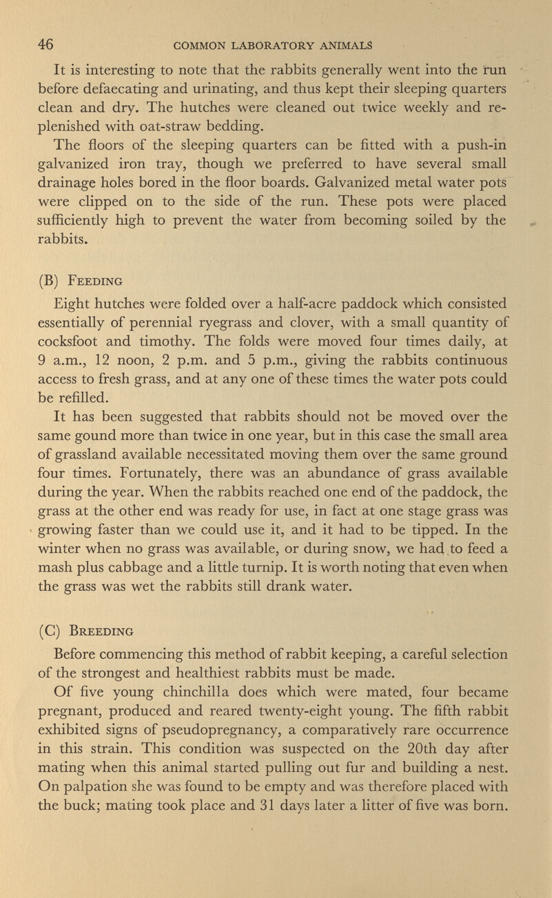 46 common laboratory animals It is interesting to note that the rabbits generally went into the run before defaecating and urinating, and thus kept their sleeping quarters clean and dry. The hutches were cleaned out twice weekly and re¬ plenished with oat-straw bedding. The floors of the sleeping quarters can be fitted with a push-in galvanized iron tray, though we preferred to have several small drainage holes bored in the floor boards. Galvanized metal water pots were clipped on to the side of the run. These pots were placed sufficiently high to prevent the water from becoming soiled by the rabbits. (B) Feeding Eight hutches were folded over a half-acre paddock which consisted essentially of perennial ryegrass and clover, with a small quantity of cocksfoot and timothy. The folds were moved four times daily, at 9 a.m., 12 noon, 2 p.m. and 5 p.m., giving the rabbits continuous access to fresh grass, and at any one of these times the water pots could be refilled. It has been suggested that rabbits should not be moved over the same gound more than twice in one year, but in this case the small area of grassland available necessitated moving them over the same ground four times. Fortunately, there was an abundance of grass available during the year. When the rabbits reached one end of the paddock, the grass at the other end was ready for use, in fact at one stage grass was growing faster than we could use it, and it had to be tipped. In the winter when no grass was available, or during snow, we had to feed a mash plus cabbage and a little turnip. It is worth noting that even when the grass was wet the rabbits still drank water. (C) Breeding Before commencing this method of rabbit keeping, a careful selection of the strongest and healthiest rabbits must be made. Of five young chinchilla does which were mated, four became pregnant, produced and reared twenty-eight young. The fifth rabbit exhibited signs of pseudopregnancy, a comparatively rare occurrence in this strain. This condition was suspected on the 20th day after mating when this animal started pulling out fur and building a nest. On palpation she was found to be empty and was therefore placed with the buck; mating took place and 31 days later a litter of five was born.