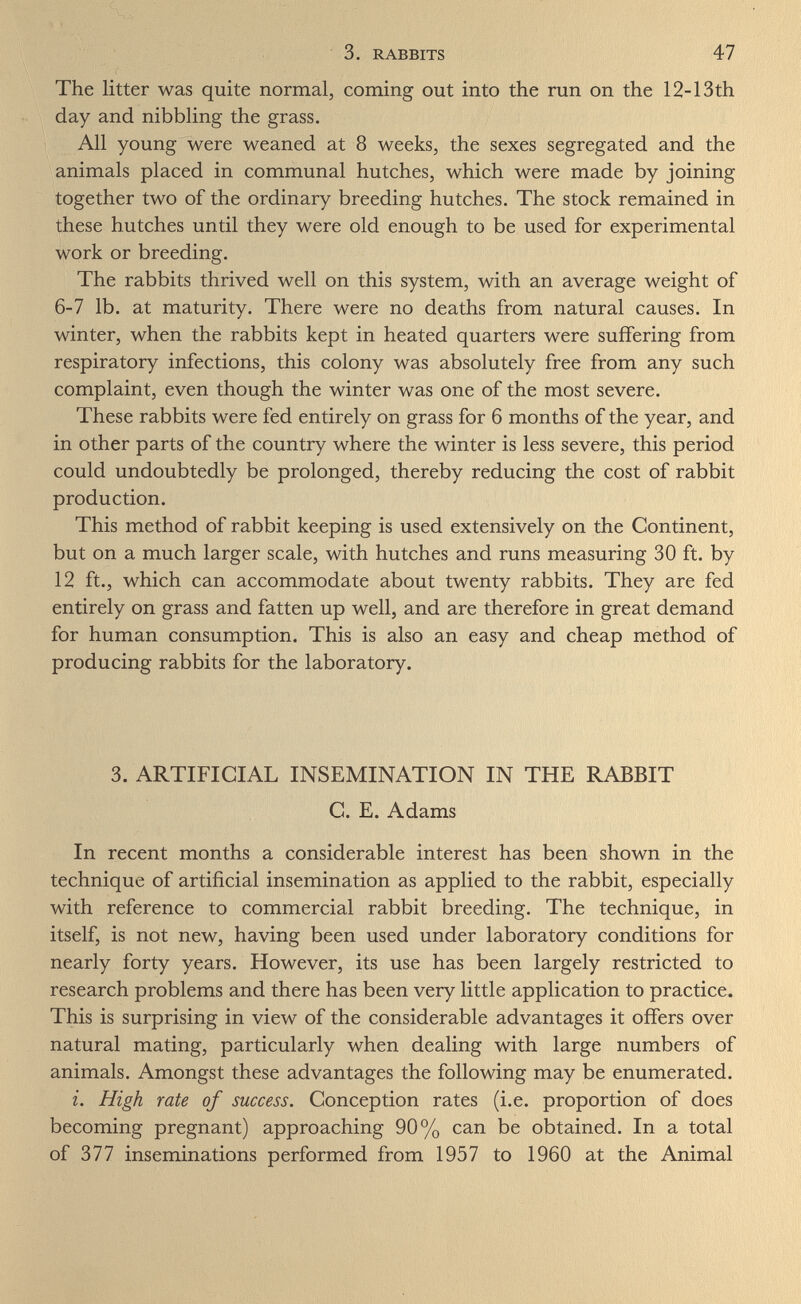 3. RABBITS 47 The litter was quite normal, coming out into the run on the 12-13th day and nibbling the grass. All young were weaned at 8 weeks, the sexes segregated and the animals placed in communal hutches, which were made by joining together two of the ordinary breeding hutches. The stock remained in these hutches until they were old enough to be used for experimental work or breeding. The rabbits thrived well on this system, with an average weight of 6-7 lb. at maturity. There were no deaths from natural causes. In winter, when the rabbits kept in heated quarters were suffering from respiratory infections, this colony was absolutely free from any such complaint, even though the winter was one of the most severe. These rabbits were fed entirely on grass for 6 months of the year, and in other parts of the country where the winter is less severe, this period could undoubtedly be prolonged, thereby reducing the cost of rabbit production. This method of rabbit keeping is used extensively on the Continent, but on a much larger scale, with hutches and runs measuring 30 ft. by 12 ft., which can accommodate about twenty rabbits. They are fed entirely on grass and fatten up well, and are therefore in great demand for human consumption. This is also an easy and cheap method of producing rabbits for the laboratory. 3. ARTIFICIAL INSEMINATION IN THE RABBIT C. E. Adams In recent months a considerable interest has been shown in the technique of artificial insemination as applied to the rabbit, especially with reference to commercial rabbit breeding. The technique, in itself, is not new, having been used under laboratory conditions for nearly forty years. However, its use has been largely restricted to research problems and there has been very little application to practice. This is surprising in view of the considerable advantages it offers over natural mating, particularly when dealing with large numbers of animals. Amongst these advantages the following may be enumerated. i. High rate of success. Conception rates (i.e. proportion of does becoming pregnant) approaching 90% can be obtained. In a total of 377 inseminations performed from 1957 to 1960 at the Animal