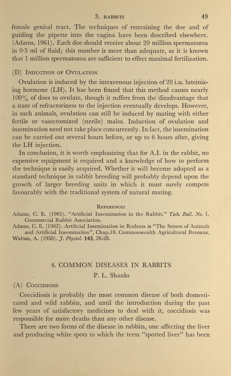 3. rabbits 49 female genital tract. The techniques of restraining the doe and of guiding the pipette into the vagina have been described elsewhere. (Adams, 1961). Each doe should receive about 20 million spermatozoa in 0*5 ml of fluid; this number is more than adequate, as it is known that 1 million spermatozoa are sufficient to effect maximal fertilization. (D) Induction of Ovulation Ovulation is induced by the intravenous injection of 20 i.u. luteiniz¬ ing hormone (LH). It has been found that this method causes nearly 100% of does to ovulate, though it suffers from the disadvantage that a state of refractoriness to the injection eventually develops. However, in such animals, ovulation can still be induced by mating with either fertile or vasectomized (sterile) males. Induction of ovulation and insemination need not take place concurrently. In fact, the insemination can be carried out several hours before, or up to 6 hours after, giving the LH injection. In conclusion, it is worth emphasizing that for A.I. in the rabbit, no expensive equipment is required and a knowledge of how to perform the technique is easily acquired. Whether it will become adopted as a standard technique in rabbit breeding will probably depend upon the growth of larger breeding units in which it must surely compete favourably with the traditional system of natural mating. References Adams, G. E, (1961). Artificial Insemination in the Rabbit. Tech. Bull. No. 1, Commercial Rabbit Association. Adams, C. E. (1962). Artificial Insemination in Rodents in The Semen of Animals and Artificial Insemination, Chap. 18. Commonwealth Agricultural Bureaux. Walton, A. (1958). J. Physiol. 143, 26-28. 4. COMMON DISEASES IN RABBITS P. L. Shanks (A) cogcidiosis Coccidiosis is probably the most common disease of both domesti¬ cated and wild rabbits, and until the introduction during the past few years of satisfactory medicines to deal with it, coccidiosis was responsible for more deaths than any other disease. There are two forms of the disease in rabbits, one affecting the liver and producing white spots to which the term spotted liver has been