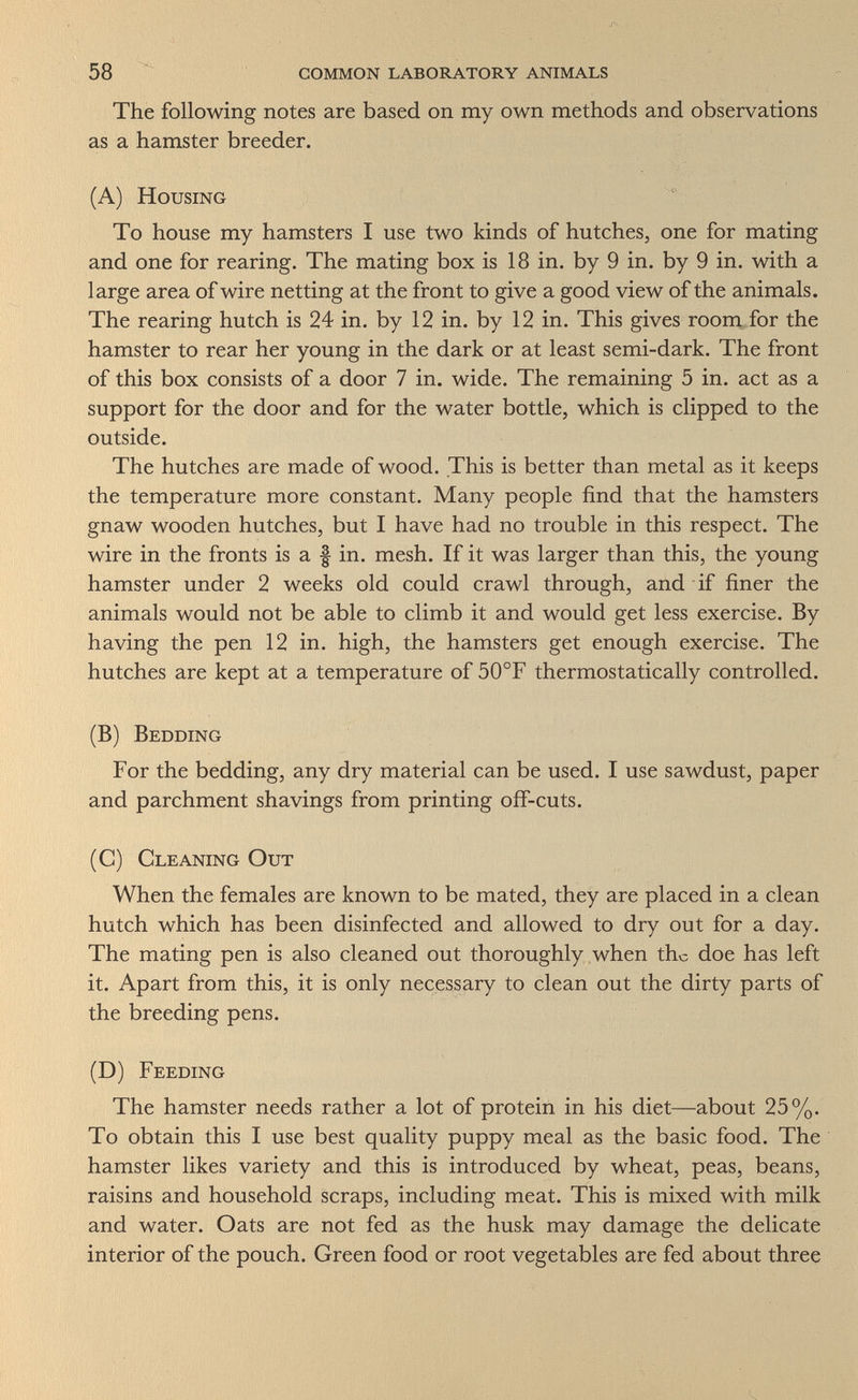 58 common laboratory animals The following notes are based on my own methods and observations as a hamster breeder. (A) Housing To house my hamsters I use two kinds of hutches, one for mating and one for rearing. The mating box is 18 in. by 9 in. by 9 in. with a large area of wire netting at the front to give a good view of the animals. The rearing hutch is 24 in. by 12 in. by 12 in. This gives room for the hamster to rear her young in the dark or at least semi-dark. The front of this box consists of a door 7 in. wide. The remaining 5 in. act as a support for the door and for the water bottle, which is clipped to the outside. The hutches are made of wood. This is better than metal as it keeps the temperature more constant. Many people find that the hamsters gnaw wooden hutches, but I have had no trouble in this respect. The wire in the fronts is a f in. mesh. If it was larger than this, the young hamster under 2 weeks old could crawl through, and if finer the animals would not be able to climb it and would get less exercise. By having the pen 12 in. high, the hamsters get enough exercise. The hutches are kept at a temperature of 50°F thermostatically controlled. (B) Bedding For the bedding, any dry material can be used. I use sawdust, paper and parchment shavings from printing off-cuts. (C) Cleaning Out When the females are known to be mated, they are placed in a clean hutch which has been disinfected and allowed to dry out for a day. The mating pen is also cleaned out thoroughly when the doe has left it. Apart from this, it is only necessary to clean out the dirty parts of the breeding pens. (D) Feeding The hamster needs rather a lot of protein in his diet—about 25%. To obtain this I use best quality puppy meal as the basic food. The hamster likes variety and this is introduced by wheat, peas, beans, raisins and household scraps, including meat. This is mixed with milk and water. Oats are not fed as the husk may damage the delicate interior of the pouch. Green food or root vegetables are fed about three