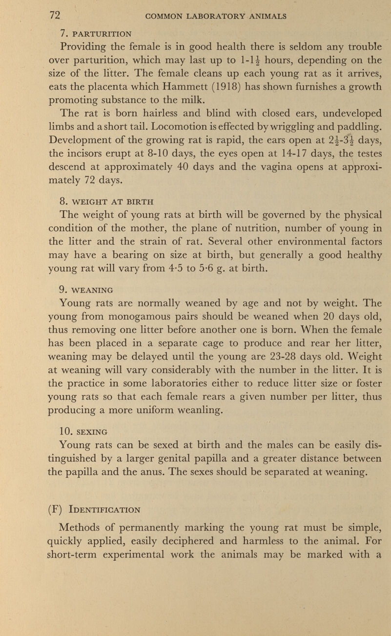 72 common laboratory animals 7. parturition Providing the female is in good health there is seldom any trouble over parturition, which may last up to 1-1| hours, depending on the size of the litter. The female cleans up each young rat as it arrives, eats the placenta which Hammett (1918) has shown furnishes a growth promoting substance to the milk. The rat is born hairless and blind with closed ears, undeveloped limbs and a short tail. Locomotion is effected by wriggling and paddling. Development of the growing rat is rapid, the ears open at 2^-3^ days, the incisors erupt at 8-10 days, the eyes open at 14-17 days, the testes descend at approximately 40 days and the vagina opens at approxi¬ mately 72 days. 8. weight at birth The weight of young rats at birth will be governed by the physical condition of the mother, the plane of nutrition, number of young in the litter and the strain of rat. Several other environmental factors may have a bearing on size at birth, but generally a good healthy young rat will vary from 4-5 to 5*6 g. at birth. 9. weaning Young rats are normally weaned by age and not by weight. The young from monogamous pairs should be weaned when 20 days old, thus removing one litter before another one is born. When the female has been placed in a separate cage to produce and rear her litter, weaning may be delayed until the young are 23-28 days old. Weight at weaning will vary considerably with the number in the litter. It is the practice in some laboratories either to reduce litter size or foster young rats so that each female rears a given number per litter, thus producing a more uniform weanling. 10. sexing Young rats can be sexed at birth and the males can be easily dis¬ tinguished by a larger genital papilla and a greater distance between the papilla and the anus. The sexes should be separated at weaning. (F) Identification Methods of permanently marking the young rat must be simple, quickly applied, easily deciphered and harmless to the animal. For short-term experimental work the animals may be marked with a