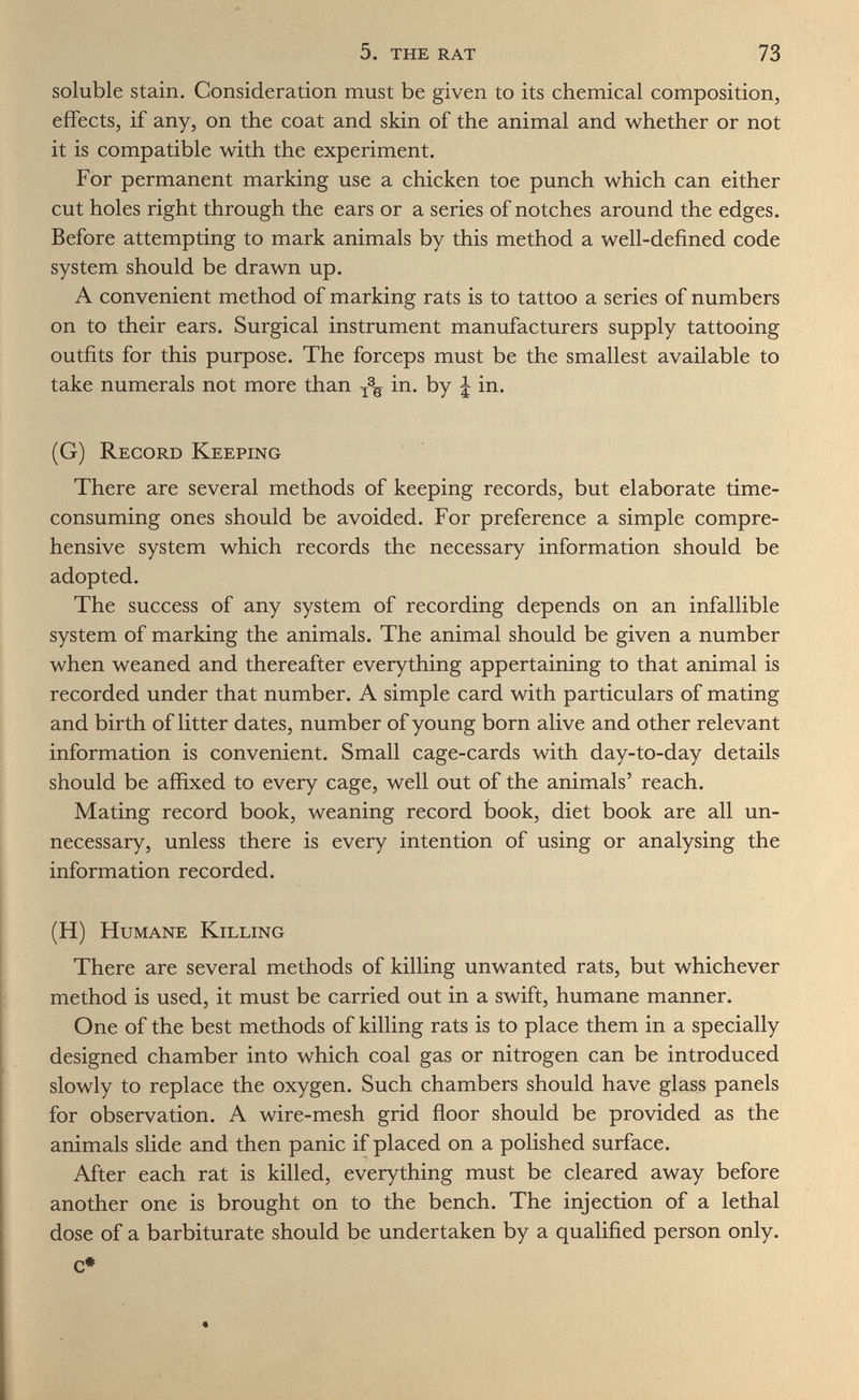 5. the rat 73 soluble stain. Consideration must be given to its chemical composition, effects, if any, on the coat and skin of the animal and whether or not it is compatible with the experiment. For permanent marking use a chicken toe punch which can either cut holes right through the ears or a series of notches around the edges. Before attempting to mark animals by this method a well-defined code system should be drawn up. A convenient method of marking rats is to tattoo a series of numbers on to their ears. Surgical instrument manufacturers supply tattooing outfits for this purpose. The forceps must be the smallest available to take numerals not more than in. by \ in. (G) Record Keeping There are several methods of keeping records, but elaborate time- consuming ones should be avoided. For preference a simple compre¬ hensive system which records the necessary information should be adopted. The success of any system of recording depends on an infallible system of marking the animals. The animal should be given a number when weaned and thereafter everything appertaining to that animal is recorded under that number. A simple card with particulars of mating and birth of litter dates, number of young born alive and other relevant information is convenient. Small cage-cards with day-to-day details should be affixed to every cage, well out of the animals' reach. Mating record book, weaning record book, diet book are all un¬ necessary, unless there is every intention of using or analysing the information recorded. (H) Humane Killing There are several methods of killing unwanted rats, but whichever method is used, it must be carried out in a swift, humane manner. One of the best methods of killing rats is to place them in a specially designed chamber into which coal gas or nitrogen can be introduced slowly to replace the oxygen. Such chambers should have glass panels for observation. A wire-mesh grid floor should be provided as the animals slide and then panic if placed on a polished surface. After each rat is killed, everything must be cleared away before another one is brought on to the bench. The injection of a lethal dose of a barbiturate should be undertaken by a qualified person only, c* «