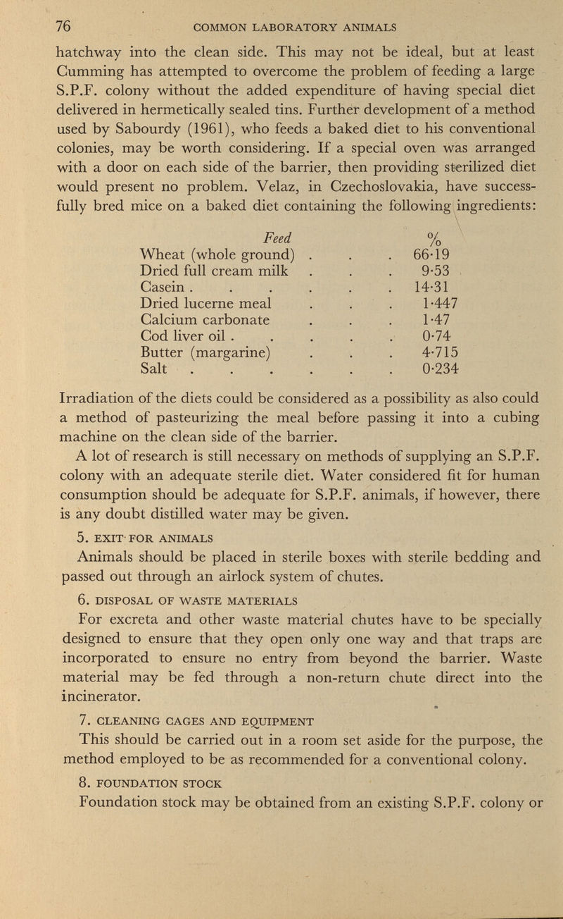 76 COMMON LABORATORY ANIMALS hatchway into the clean side. This may not be ideal, but at least Gumming has attempted to overcome the problem of feeding a large S.P.F. colony without the added expenditure of having special diet delivered in hermetically sealed tins. Further development of a method used by Sabourdy (1961), who feeds a baked diet to his conventional colonies, may be worth considering. If a special oven was arranged with a door on each side of the barrier, then providing sterilized diet would present no problem. Velaz, in Czechoslovakia, have success¬ fully bred mice on a baked diet containing the following ingredients: Irradiation of the diets could be considered as a possibility as also could a method of pasteurizing the meal before passing it into a cubing machine on the clean side of the barrier. A lot of research is still necessary on methods of supplying an S.P.F. colony with an adequate sterile diet. Water considered fit for human consumption should be adequate for S.P.F. animals, if however, there is any doubt distilled water may be given. 5. EXIT-FOR ANIMALS Animals should be placed in sterile boxes with sterile bedding and passed out through an airlock system of chutes. 6. DISPOSAL OF WASTE MATERIALS For excreta and other waste material chutes have to be specially designed to ensure that they open only one way and that traps are incorporated to ensure no entry from beyond the barrier. Waste material may be fed through a non-return chute direct into the incinerator. 7. CLEANING CAGES AND EQUIPMENT This should be carried out in a room set aside for the purpose, the method employed to be as recommended for a conventional colony. 8. FOUNDATION STOCK Foundation stock may be obtained from an existing S.P.F. colony or Feed % Wheat (whole ground) Dried full cream milk Casein . Dried lucerne meal Calcium carbonate Cod liver oil . Butter 66-19 9-53 14-31 1-447 1-47 0-74 4-715 0-234