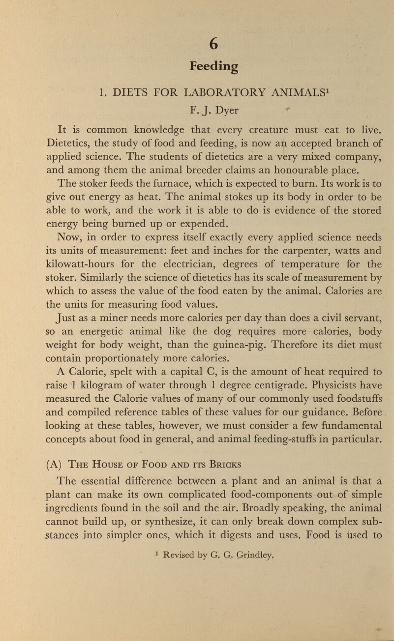 Feeding ^ 1. DIETS FOR LABORATORY ANIMALS^ F. J. Dyer ^ It is common knowledge that every creature must eat to live. Dietetics, the study of food and feeding, is now an accepted branch of applied science. The students of dietetics are a very mixed company, and among them the animal breeder claims an honourable place. The stoker feeds the furnace, which is expected to burn. Its work is to give out energy as heat. The animal stokes up its body in order to be able to work, and the work it is able to do is evidence of the stored energy being burned up or expended. Now, in order to express itself exactly every applied science needs its units of measurement: feet and inches for the carpenter, watts and kilowatt-hours for the electrician, degrees of temperature for the stoker. Similarly the science of dietetics has its scale of measurement by which to assess the value of the food eaten by the animal. Calories are the units for measuring food values. Just as a miner needs more calories per day than does a civil servant, so an energetic animal like the dog requires more calories, body weight for body weight, than the guinea-pig. Therefore its diet must contain proportionately more calories. A Calorie, spelt with a capital C, is the amount of heat required to raise 1 kilogram of water through 1 degree centigrade. Physicists have measured the Calorie values of many of our commonly used foodstuffs and compiled reference tables of these values for our guidance. Before looking at these tables, however, we must consider a few fundamental concepts about food in general, and animal feeding-stuffs in particular. (A) The House of Food and its Bricks The essential difference between a plant and an animal is that a plant can make its own complicated food-components out of simple ingredients found in the soil and the air. Broadly speaking, the animal cannot build up, or synthesize, it can only break down complex sub¬ stances into simpler ones, which it digests and uses. Food is used to -J- Revised by G, G,. Qrindley,