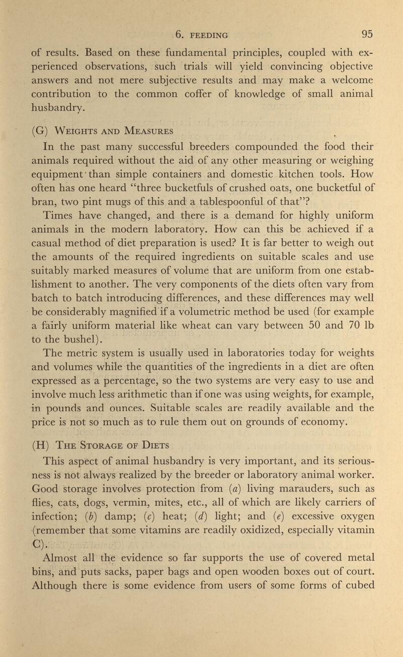 6. feeding 95 of results. Based on these fundamental principles, coupled with ex¬ perienced observations, such trials will yield convincing objective answers and not mere subjective results and may make a welcome contribution to the common coffer of knowledge of small animal husbandry. (G) Weights and Measures In the past many successful breeders compounded the food their animals required without the aid of any other measuring or weighing equipment ■ than simple containers and domestic kitchen tools. How often has one heard three bucketfuls of crushed oats, one bucketful of bran, two pint mugs of this and a tablespoonful of that? Times have changed, and there is a demand for highly uniform animals in the modern laboratory. How can this be achieved if a casual method of diet preparation is used? It is far better to weigh out the amounts of the required ingredients on suitable scales and use suitably marked measures of volume that are uniform from one estab¬ lishment to another. The very components of the diets often vary from batch to batch introducing differences, and these differences may well be considerably magnified if a volumetric method be used (for example a fairly uniform material like wheat can vary between 50 and 70 lb to the bushel). The metric system is usually used in laboratories today for weights and volumes while the quantities of the ingredients in a diet are often expressed as a percentage, so the two systems are very easy to use and involve much less arithmetic than if one was using weights, for example, in pounds and ounces. Suitable scales are readily available and the price is not so much as to rule them out on grounds of economy. (H) The Storage of Diets This aspect of animal husbandry is very important, and its serious¬ ness is not always realized by the breeder or laboratory animal worker. Good storage involves protection from {a) living marauders, such as flies, cats, dogs, vermin, mites, etc., all of which are likely carriers of infection; [b) damp; (c) heat; {d) light; and {e) excessive oxygen (remember that some vitamins are readily oxidized, especially vitamin €). Almost all the evidence so far supports the use of covered metal bins, and puts sacks, paper bags and open wooden boxes out of court. Although there is some evidence from users of some forms of cubed