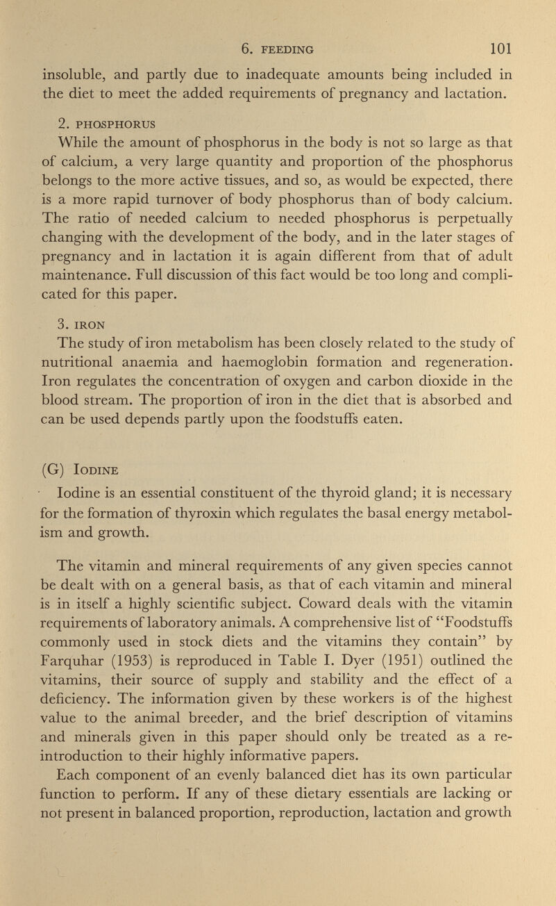 6. feeding 101 insoluble, and partly due to inadequate amounts being included in the diet to meet the added requirements of pregnancy and lactation. 2. phosphorus While the amount of phosphorus in the body is not so large as that of calcium, a very large quantity and proportion of the phosphorus belongs to the more active tissues, and so, as would be expected, there is a more rapid turnover of body phosphorus than of body calcium. The ratio of needed calcium to needed phosphorus is perpetually changing with the development of the body, and in the later stages of pregnancy and in lactation it is again different from that of adult maintenance. Full discussion of this fact would be too long and compli¬ cated for this paper. 3, iron The study of iron metabolism has been closely related to the study of nutritional anaemia and haemoglobin formation and regeneration. Iron regulates the concentration of oxygen and carbon dioxide in the blood stream. The proportion of iron in the diet that is absorbed and can be used depends partly upon the foodstuffs eaten. (G) Iodine ■ Iodine is an essential constituent of the thyroid gland; it is necessary for the formation of thyroxin which regulates the basal energy metabol¬ ism and growth. The vitamin and mineral requirements of any given species cannot be dealt with on a general basis, as that of each vitamin and mineral is in itself a highly scientific subject. Coward deals with the vitamin requirements of laboratory animals. A comprehensive list of Foodstuffs commonly used in stock diets and the vitamins they contain by Farquhar (1953) is reproduced in Table I. Dyer (1951) outlined the vitamins, their source of supply and stability and the effect of a deficiency. The information given by these workers is of the highest value to the animal breeder, and the brief description of vitamins and minerals given in this paper should only be treated as a re- introduction to their highly informative papers. Each component of an evenly balanced diet has its own particular function to perform. If any of these dietary essentials are lacking or not present in balanced proportion, reproduction, lactation and growth