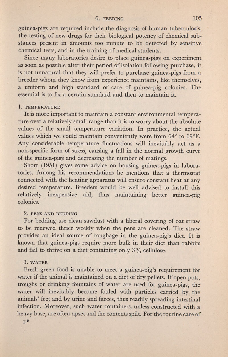 6. FEEDING 105 guinea-pigs are required include the diagnosis of human tuberculosis, the testing of new drugs for their biological potency of chemical sub¬ stances present in amounts too minute to be detected by sensitive chemical tests, and in the training of medical students. Since many laboratories desire to place guinea-pigs on experiment as soon as possible after their period of isolation following purchase, it is not unnatural that they will prefer to purchase guinea-pigs from a breeder whorn they know from experience maintains, like themselves, a uniform and high standard of care of guinea-pig colonies. The essential is to fix a certain standard and then to maintain it. 1. TEMPERATURE It is more important to maintain a constant environmental tempera¬ ture over a relatively small range than it is to worry about the absolute values of the small temperature variation. In practice, the actual values which we could maintain conveniently were from 64° to 69°F. Any considerable temperature fluctuations will inevitably act as a non-specific form of stress, causing a fall in the normal growth curve of the guinea-pigs and decreasing the number of matings. Short (1951) gives some advice on housing guinea-pigs in labora¬ tories. Among his recommendations he mentions that a thermostat connected with the heating apparatus will ensure constant heat at any desired temperature. Breeders would be well advised to install this relatively inexpensive aid, thus maintaining better guinea-pig colonies. 2. PENS AND BEDDING For bedding use clean sawdust with a liberal covering of oat straw to be renewed thrice weekly when the pens are cleaned. The straw provides an ideal source of roughage in the guinea-pig's diet. It is known that guinea-pigs require more bulk in their diet than rabbits and fail to thrive on a diet containing only 3% cellulose. 3. WATER Fresh green food is unable to meet a guinea-pig's requirement for water if the animal is maintained on a diet of dry pellets. If open pots, troughs or drinking fountains of water are used for guinea-pigs, the water will inevitably become fouled with particles carried by the animals' feet and by urine and faeces, thus readily spreading intestinal infection. Moreover, such water containers, unless constructed with a heavy base, are often upset and the contents spilt. For the routine care of D*