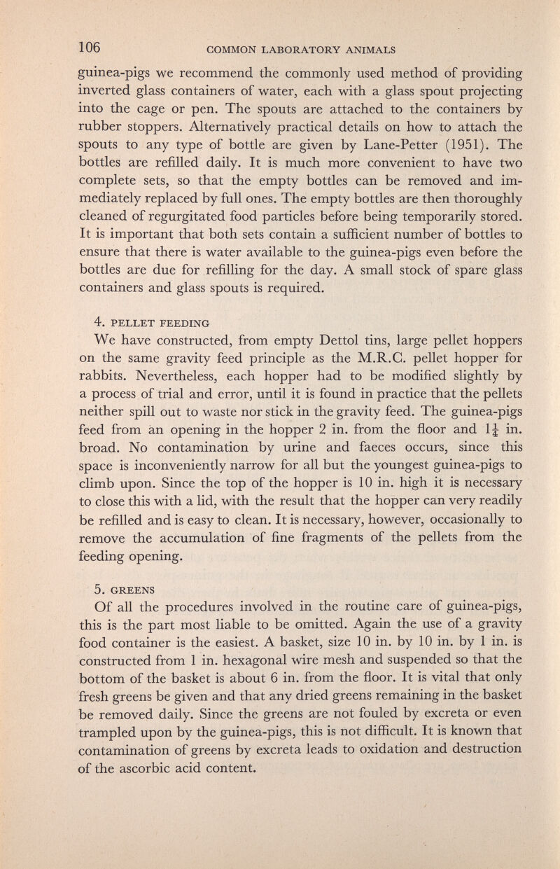 106 COMMON LABORATORY ANIMALS guinea-pigs we recommend the commonly used method of providing inverted glass containers of water, each with a glass spout projecting into the cage or pen. The spouts are attached to the containers by rubber stoppers. Alternatively practical details on how to attach the spouts to any type of bottle are given by Lane-Petter (1951). The bottles are refilled daily. It is much more convenient to have two complete sets, so that the empty bottles can be removed and im¬ mediately replaced by full ones. The empty bottles are then thoroughly cleaned of regurgitated food particles before being temporarily stored. It is important that both sets contain a sufficient number of bottles to ensure that there is water available to the guinea-pigs even before the bottles are due for refilling for the day. A small stock of spare glass containers and glass spouts is required. 4. PELLET FEEDING We have constructed, from empty Dettol tins, large pellet hoppers on the same gravity feed principle as the M.R.C, pellet hopper for rabbits. Nevertheless, each hopper had to be modified slightly by a process of trial and error, until it is found in practice that the pellets neither spill out to waste nor stick in the gravity feed. The guinea-pigs feed from än opening in the hopper 2 in. from the floor and IJ in. broad. No contamination by urine and faeces occurs, since this space is inconveniently narrow for all but the youngest guinea-pigs to climb upon. Since the top of the hopper is 10 in. high it is necessary to close this with a lid, with the result that the hopper can very readily be refilled and is easy to clean. It is necessary, however, occasionally to remove the accumulation of fine fragments of the pellets from the feeding opening. 5. GREENS Of all the procedures involved in the routine care of guinea-pigs, this is the part most liable to be omitted. Again the use of a gravity food container is the easiest. A basket, size 10 in. by 10 in. by 1 in. is constructed from 1 in. hexagonal wire mesh and suspended so that the bottom of the basket is about 6 in. from the floor. It is vital that only fresh greens be given and that any dried greens remaining in the basket be removed daily. Since the greens are not fouled by excreta or even trampled upon by the guinea-pigs, this is not difficult. It is known that contamination of greens by excreta leads to oxidation and destruction of the ascorbic acid content.