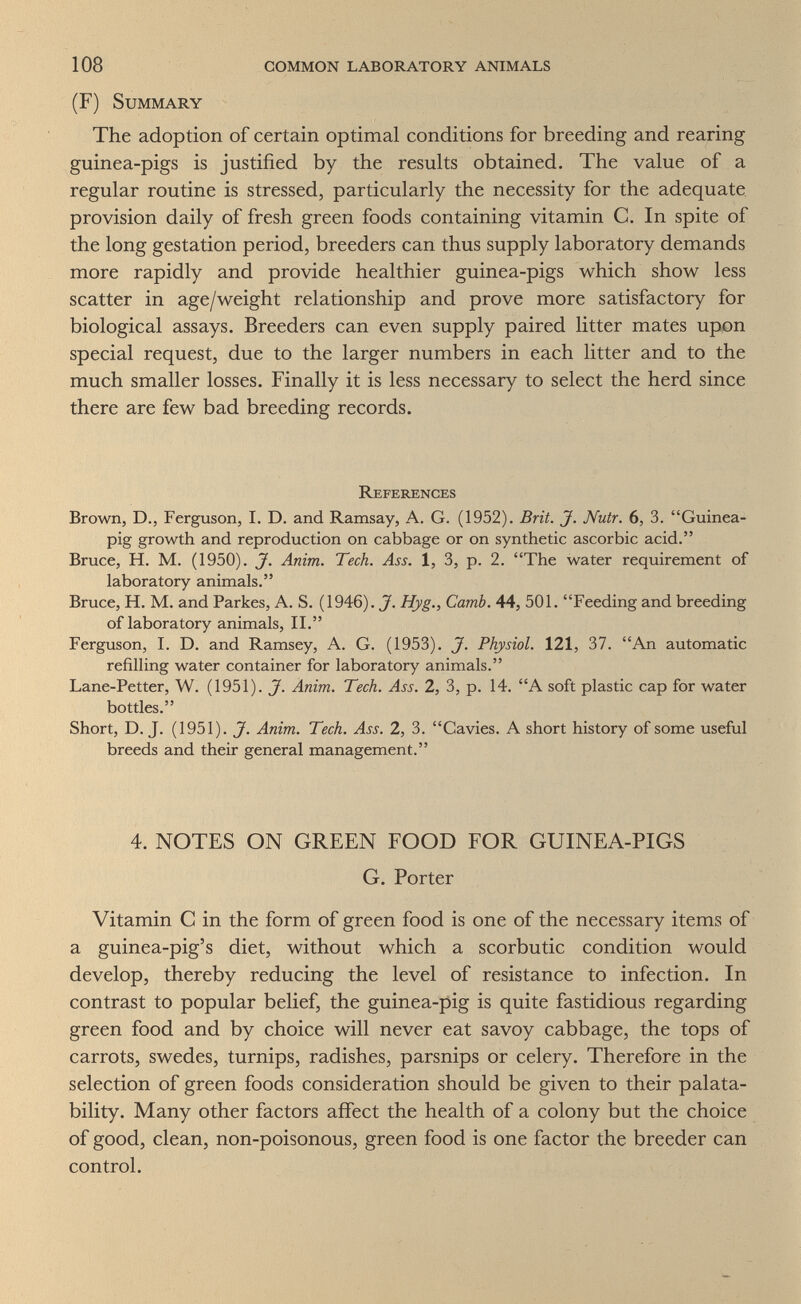 108 common laboratory animals (F) Summary The adoption of certain optimal conditions for breeding and rearing guinea-pigs is justified by the results obtained. The value of a regular routine is stressed, particularly the necessity for the adequate provision daily of fresh green foods containing vitamin C. In spite of the long gestation period, breeders can thus supply laboratory demands more rapidly and provide healthier guinea-pigs which show less scatter in age/weight relationship and prove more satisfactory for biological assays. Breeders can even supply paired litter mates upon special request, due to the larger numbers in each litter and to the much smaller losses. Finally it is less necessary to select the herd since there are few bad breeding records. References Brown, D., Ferguson, I. D. and Ramsay, A. G. (1952). Brit. J. Nutr. 6, 3. Guinea- pig growth and reproduction on cabbage or on synthetic ascorbic acid. Bruce, H. M. (1950). J. Anim. Tech. Ass. 1, 3, p. 2. The water requirement of laboratory animals. Bruce, H. M. and Parkes, A. S. (1946). Hyg., Camb. 44, 501. Feeding and breeding of laboratory animals, II. Ferguson, I. D. and Ramsey, A. G. (1953). J. Physiol. 121, 37. An automatic refilling water container for laboratory animals. Lane-Petter, W. (1951). J. Anim. Tech. Ass. 2, 3, p. 14. A soft plastic cap for water bottles. Short, D. J. (1951). J. Anim. Tech. Ass. 2, 3. Gavies. A short history of some useful breeds and their general management. 4. NOTES ON GREEN FOOD FOR GUINEA-PIGS G. Porter Vitamin С in the form of green food is one of the necessary items of a guinea-pig's diet, without which a scorbutic condition would develop, thereby reducing the level of resistance to infection. In contrast to popular belief, the guinea-pig is quite fastidious regarding green food and by choice will never eat savoy cabbage, the tops of carrots, swedes, turnips, radishes, parsnips or celery. Therefore in the selection of green foods consideration should be given to their palata- bility. Many other factors affect the health of a colony but the choice of good, clean, non-poisonous, green food is one factor the breeder can control.