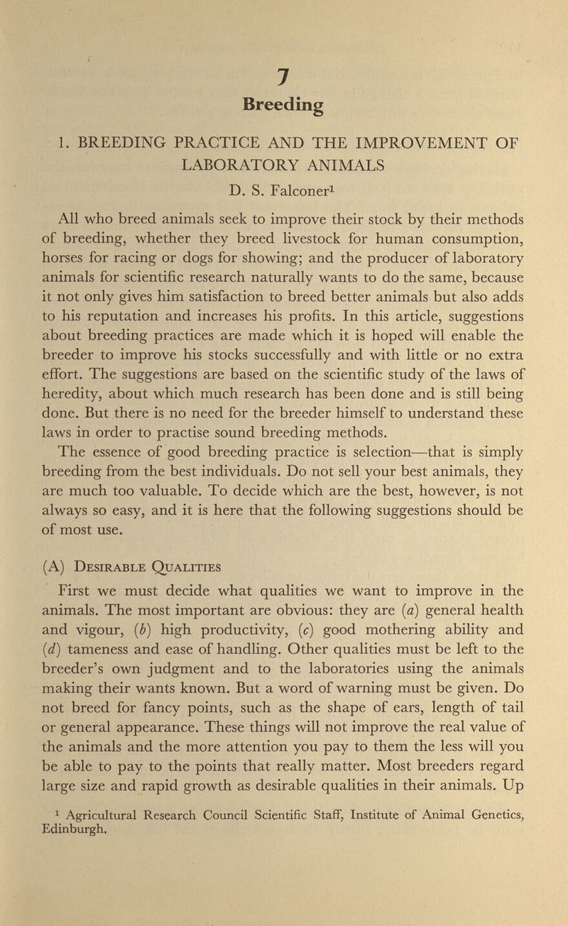 í 7 Breeding 1. BREEDING PRACTICE AND THE IMPROVEMENT OF LABORATORY ANIMALS D. S. Falconer^ All who breed animals seek to improve their stock by their methods of breeding, whether they breed livestock for human consumption, horses for racing or dogs for showing; and the producer of laboratory animals for scientific research naturally wants to do the same, because it not only gives him satisfaction to breed better animals but also adds to his reputation and increases his profits. In this article, suggestions about breeding practices are made which it is hoped will enable the breeder to improve his stocks successfully and with little or no extra effort. The suggestions are based on the scientific study of the laws of heredity, about which much research has been done and is still being done. But there is no need for the breeder himself to understand these laws in order to practise sound breeding methods. The essence of good breeding practice is selection—that is simply breeding from the best individuals. Do not sell your best animals, they are much too valuable. To decide which are the best, however, is not always so easy, and it is here that the following suggestions should be of most use. (A) Desirable Qualities First we must decide what qualities we want to improve in the animals. The most important are obvious: they are {a) general health and vigour, {b) high productivity, (c) good mothering ability and (d) tameness and ease of handling. Other qualities must be left to the breeder's own judgment and to the laboratories using the animals making their wants known. But a word of warning must be given. Do not breed for fancy points, such as the shape of ears, length of tail or general appearance. These things will not improve the real value of the animals and the more attention you pay to them the less will you be able to pay to the points that really matter. Most breeders regard large size and rapid growth as desirable qualities in their animals. Up ^ Agricultural Research Council Scientific Staff, Institute of Animal Genetics^ Edinburgh,