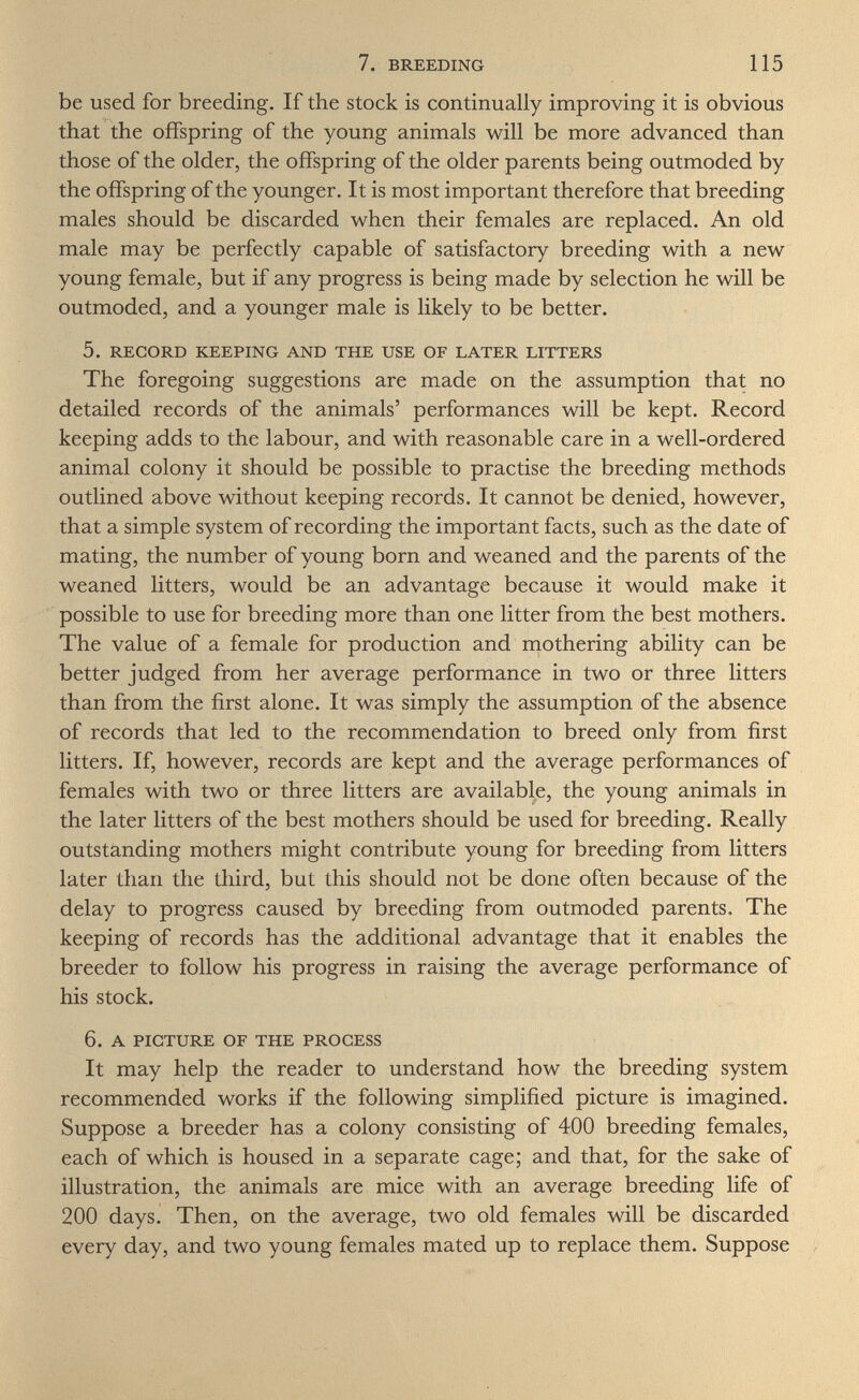 7. BREEDING 115 be used for breeding. If the stock is continually improving it is obvious that the offspring of the young animals will be more advanced than those of the older, the offspring of the older parents being outmoded by the offspring of the younger. It is most important therefore that breeding males should be discarded when their females are replaced. An old male may be perfectly capable of satisfactory breeding with a new young female, but if any progress is being made by selection he will be outmoded, and a younger male is likely to be better. 5. RECORD KEEPING AND THE USE OF LATER LITTERS The foregoing suggestions are made on the assumption that no detailed records of the animals' performances will be kept. Record keeping adds to the labour, and with reasonable care in a well-ordered animal colony it should be possible to practise the breeding methods outlined above without keeping records. It cannot be denied, however, that a simple system of recording the important facts, such as the date of mating, the number of young born and weaned and the parents of the weaned litters, would be an advantage because it would make it possible to use for breeding more than one litter from the best mothers. The value of a female for production and mothering ability can be better judged from her average performance in two or three litters than from the first alone. It was simply the assumption of the absence of records that led to the recommendation to breed only from first litters. If, however, records are kept and the average performances of females with two or three litters are available, the young animals in the later litters of the best mothers should be used for breeding. Really outstanding mothers might contribute young for breeding from litters later than the third, but this should not be done often because of the delay to progress caused by breeding from outmoded parents. The keeping of records has the additional advantage that it enables the breeder to follow his progress in raising the average performance of his stock. 6. A PICTURE OF THE PROCESS It may help the reader to understand how the breeding system recommended works if the following simplified picture is imagined. Suppose a breeder has a colony consisting of 400 breeding females, each of which is housed in a separate cage; and that, for the sake of illustration, the animals are mice with an average breeding life of 200 days. Then, on the average, two old females will be discarded every day, and two young females mated up to replace them. Suppose