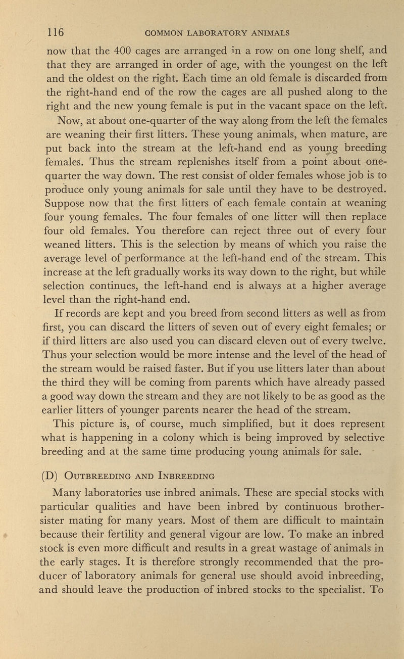 116 common laboratory animals now that the 400 cages are arranged ш a row on one long shelf, and that they are arranged in order of age, with the youngest on the left and the oldest on the right. Each time an old female is discarded from the right-hand end of the row the cages are all pushed along to the right and the new young female is put in the vacant space on the left. Now, at about one-quarter of the way along from the left the females are weaning their first litters. These young animals, when mature, are put back into the stream at the left-hand end as young breeding females. Thus the stream replenishes itself from a point about one- quarter the way down. The rest consist of older females whose job is to produce only young animals for sale until they have to be destroyed. Suppose now that the first litters of each female contain at weaning four young females. The four females of one litter will then replace four old females. You therefore can reject three out of every four weaned litters. This is the selection by means of which you raise the average level of performance at the left-hand end of the stream. This increase at the left gradually works its way down to the right, but while selection continues, the left-hand end is always at a higher average level than the right-hand end. If records are kept and you breed from second litters as well as from first, you can discard the litters of seven out of every eight females; or if third litters are also used you can discard eleven out of every twelve. Thus your selection would be more intense and the level of the head of the stream would be raised faster. But if you use litters later than about the third they will be coming from parents which have already passed a good way down the stream and they are not likely to be as good as the earlier litters of younger parents nearer the head of the stream. This picture is, of course, much simplified, but it does represent what is happening in a colony which is being improved by selective breeding and at the same time producing young animals for sale. (D) Outbreeding and Inbreeding Many laboratories use inbred animals. These are special stocks with particular qualities and have been inbred by continuous brother- sister mating for many years. Most of them are difficult to maintain # because their fertility and general vigour are low. To make an inbred stock is even more difficult and results in a great wastage of animals in the early stages. It is therefore strongly recommended that the pro¬ ducer of laboratory animals for general use should avoid inbreeding, and should leave the production of inbred stocks to the specialist. To