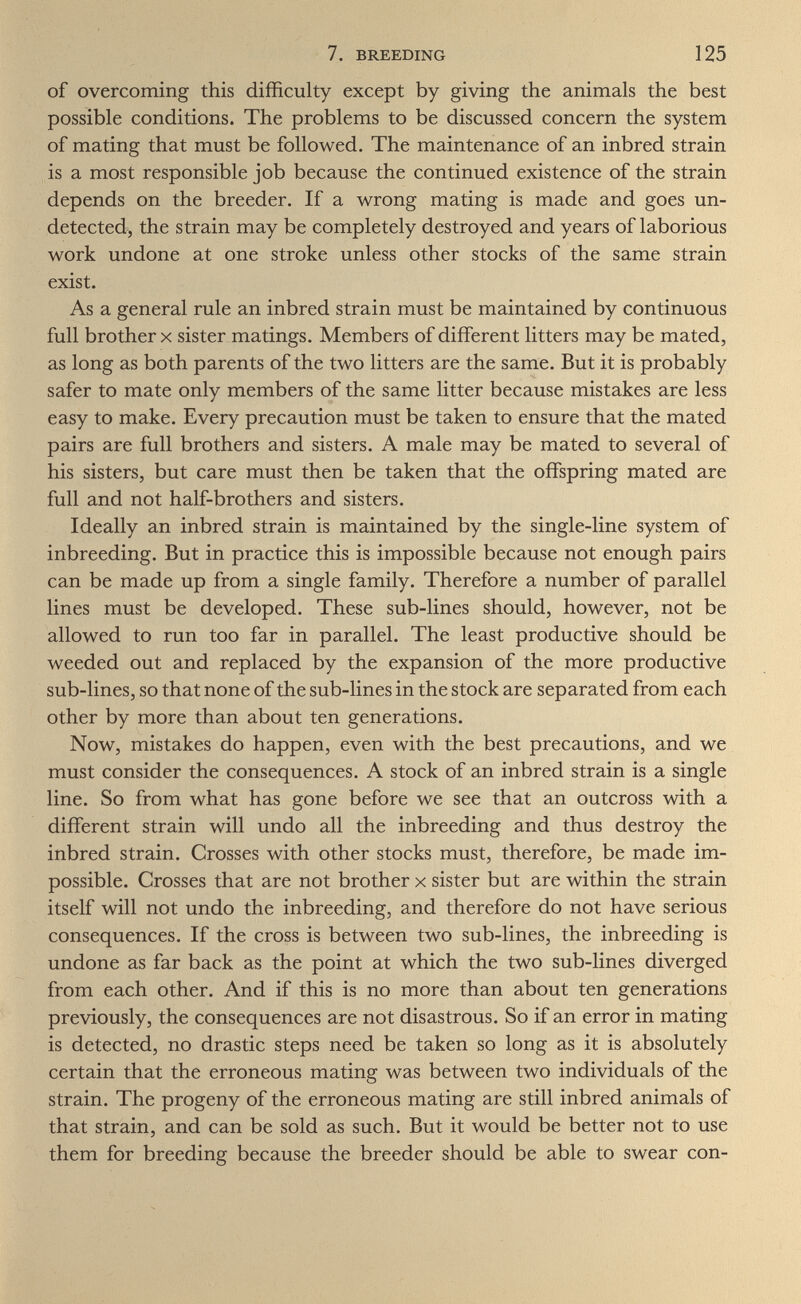 7. BREEDING 125 of overcoming this difficulty except by giving the animals the best possible conditions. The problems to be discussed concern the system of mating that must be followed. The maintenance of an inbred strain is a most responsible job because the continued existence of the strain depends on the breeder. If a wrong mating is made and goes un¬ detected, the strain may be completely destroyed and years of laborious work undone at one stroke unless other stocks of the same strain exist. As a general rule an inbred strain must be maintained by continuous full brother X sister matings. Members of different litters may be mated, as long as both parents of the two litters are the same. But it is probably safer to mate only members of the same litter because mistakes are less easy to make. Every precaution must be taken to ensure that the mated pairs are full brothers and sisters. A male may be mated to several of his sisters, but care must then be taken that the offspring mated are full and not half-brothers and sisters. Ideally an inbred strain is maintained by the single-line system of inbreeding. But in practice this is impossible because not enough pairs can be made up from a single family. Therefore a number of parallel lines must be developed. These sub-lines should, however, not be allowed to run too far in parallel. The least productive should be weeded out and replaced by the expansion of the more productive sub-lines, so that none of the sub-lines in the stock are separated from each other by more than about ten generations. Now, mistakes do happen, even with the best precautions, and we must consider the consequences. A stock of an inbred strain is a single line. So from what has gone before we see that an outcross with a different strain will undo all the inbreeding and thus destroy the inbred strain. Crosses with other stocks must, therefore, be made im¬ possible. Crosses that are not brother x sister but are within the strain itself will not undo the inbreeding, and therefore do not have serious consequences. If the cross is between two sub-lines, the inbreeding is undone as far back as the point at which the two sub-lines diverged from each other. And if this is no more than about ten generations previously, the consequences are not disastrous. So if an error in mating is detected, no drastic steps need be taken so long as it is absolutely certain that the erroneous mating was between two individuals of the strain. The progeny of the erroneous mating are still inbred animals of that strain, and can be sold as such. But it would be better not to use them for breeding because the breeder should be able to swear con-