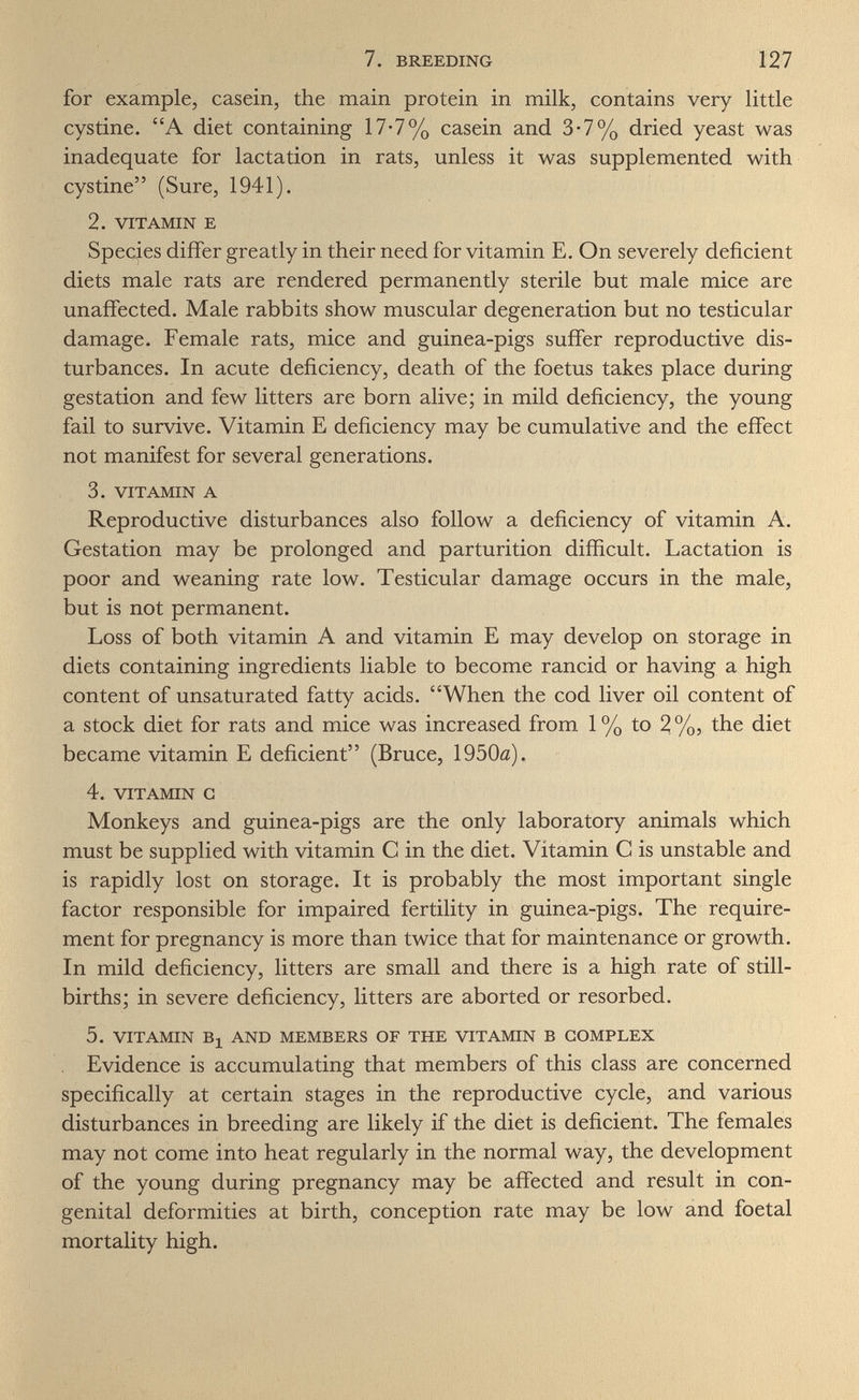 7. BREEDING 127 for example, casein, the main protein in milk, contains very little cystine. A diet containing 17-7% casein and 3-7% dried yeast was inadequate for lactation in rats, unless it was supplemented with cystine (Sure, 1941). 2. VITAMIN E Species differ greatly in their need for vitamin E. On severely deficient diets male rats are rendered permanently sterile but male mice are unaffected. Male rabbits show muscular degeneration but no testicular damage. Female rats, mice and guinea-pigs suffer reproductive dis¬ turbances. In acute deficiency, death of the foetus takes place during gestation and few litters are born alive; in mild deficiency, the young fail to survive. Vitamin E deficiency may be cumulative and the effect not manifest for several generations. 3. VITAMIN A Reproductive disturbances also follow a deficiency of vitamin A. Gestation may be prolonged and parturition difficult. Lactation is poor and weaning rate low. Testicular damage occurs in the male, but is not permanent. Loss of both vitamin A and vitamin E may develop on storage in diets containing ingredients liable to become rancid or having a high content of unsaturated fatty acids. When the cod liver oil content of a stock diet for rats and mice was increased from 1% to 2%, the diet became vitamin E deficient (Bruce, 1950û). 4. VITAMIN G Monkeys and guinea-pigs are the only laboratory animals which must be supplied with vitamin С in the diet. Vitamin С is unstable and is rapidly lost on storage. It is probably the most important single factor responsible for impaired fertility in guinea-pigs. The require¬ ment for pregnancy is more than twice that for maintenance or growth. In mild deficiency, litters are small and there is a high rate of still¬ births; in severe deficiency, litters are aborted or resorbed. 5. VITAMIN Bj AND MEMBERS OF THE VITAMIN В COMPLEX Evidence is accumulating that members of this class are concerned specifically at certain stages in the reproductive cycle, and various disturbances in breeding are likely if the diet is deficient. The females may not come into heat regularly in the normal way, the development of the young during pregnancy may be affected and result in con¬ genital deformities at birth, conception rate may be low and foetal mortality high.