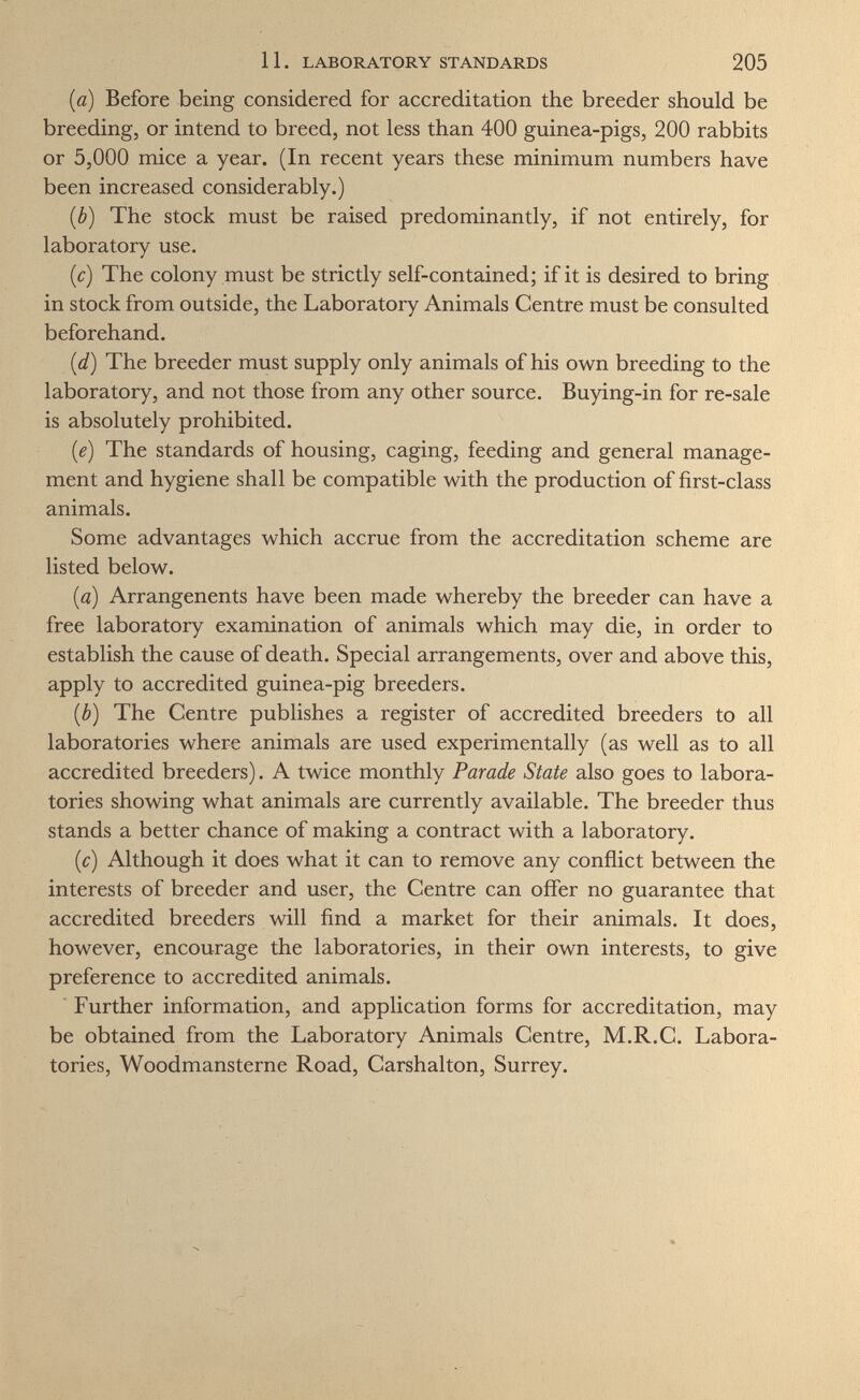 11. LABORATORY STANDARDS 205 (ö) Before being considered for accreditation the breeder should be breeding, or intend to breed, not less than 400 guinea-pigs, 200 rabbits or 5,000 mice a year. (In recent years these minimum numbers have been increased considerably.) {b) The stock must be raised predominantly, if not entirely, for laboratory use. {c) The colony must be strictly self-contained; if it is desired to bring in stock from outside, the Laboratory Animals Centre must be consulted beforehand. [d) The breeder must supply only animals of his own breeding to the laboratory, and not those from any other source. Buying-in for re-sale is absolutely prohibited. [e] The standards of housing, caging, feeding and general manage¬ ment and hygiene shall be compatible with the production of first-class animals. Some advantages which accrue from the accreditation scheme are listed below. (a) Arrangenents have been made whereby the breeder can have a free laboratory examination of animals which may die, in order to establish the cause of death. Special arrangements, over and above this, apply to accredited guinea-pig breeders. ib) The Centre publishes a register of accredited breeders to all laboratories where animals are used experimentally (as well as to all accredited breeders). A twice monthly Parade State also goes to labora¬ tories showing what animals are currently available. The breeder thus stands a better chance of making a contract with a laboratory. (c) Although it does what it can to remove any conflict between the interests of breeder and user, the Centre can offer no guarantee that accredited breeders will find a market for their animals. It does, however, encourage the laboratories, in their own interests, to give preference to accredited animals. ■ Further information, and application forms for accreditation, may be obtained from the Laboratory Animals Centre, M.R.C. Labora¬ tories, Woodmansterne Road, Carshalton, Surrey.