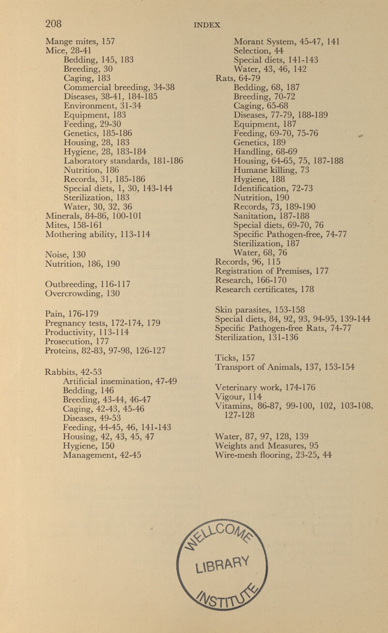 208 INDEX Mange mites, 157 Mice, 28-41 Bedding, 145, 183 Breeding, 30 Caging, 183 Commercial breeding, 34-38 Diseases, 38-41, 184-185 Environment, 31-34 Equipment, 183 Feeding, 29-30 Genetics, 185-186 Housing, 28, 183 Hygiene, 28, 183-184 Laboratory standards, 181-186 Nutrition, 186 Records, 31, 185-186 Special diets, 1, 30, 143-144 Sterilization, 183 Water, 30, 32, 36 Minerals, 84-86, 100-101 Mites, 158-161 Mothering ability, 113-114 Noise, 130 Nutrition, 186, 190 Outbreeding, 116-117 Overcrowding, 130 Pain, 176-179 Pregnancy tests, 172-174, 179 Productivity, 113-114 Prosecution, 177 Proteins, 82-83, 97-98, 126-127 Rabbits, 42-53 Artificial insemination, 47-49 Bedding, 146 Breeding, 43-44, 46-47 Caging, 42-43, 45-46 Diseases, 49-53 Feeding, 44-45, 46, 141-143 Housing, 42, 43, 45, 47 Hygiene, 150 Management, 42-45 Morant System, 45-47, 141 Selection, 44 Special diets, 141-143 Water, 43, 46, 142 Rats, 64-79 Bedding, 68, 187 Breeding, 70-72 Caging, 65-68 Diseases, 77-79, 188-189 Equipment, 187 Feeding, 69-70, 75-76 ^ Genetics, 189 Handling, 68-69 Housing, 64-65, 75, 187-188 Humane killing, 73 Hygiene, 188 Identification, 72-73 Nutrition, 190 Records, 73, 189-190 Sanitation, 187-188 Special diets, 69-70, 76 Specific Pathogen-free, 74-77 Sterilization, 187 Water, 68, 76 Records, 96, 115 Registration of Premises, 177 Research, 166-170 Research certificates, 178 Skin parasites, 153-158 Special diets, 84, 92, 93, 94-95, 139-144 Specific Pathogen-free Rats, 74-77 Sterilization, 131-136 Ticks, 157 Transport of Animals, 137, 153-154 Veterinary work, 174-176 Vigour, 114 Vitamins, 86-87, 99-100, 102, 103-108. 127-128 Water, 87, 97, 128, 139 Weights and Measures, 95 Wire-mesh flooring, 23-25, 44
