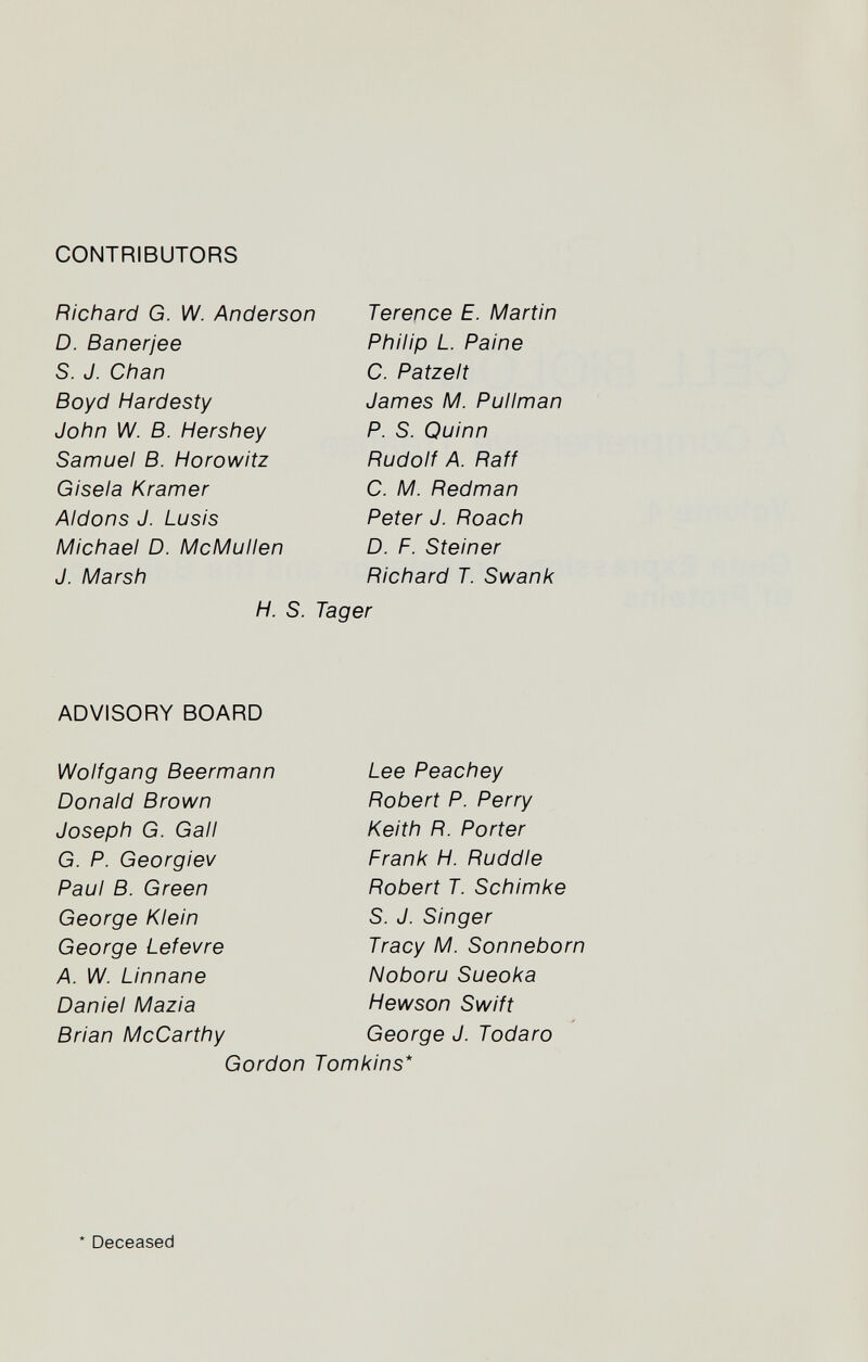 CONTRIBUTORS Richard G. W. Anderson D. Banerjee S. J. Chan Boyd Hardesty John W. B. Hershey Samuel B. Horowitz Gisela Kramer Aidons J. Lusis Michael D. IVIcMullen J. Marsh H. S. Terence E. Martin Philip L. Paine C. Patzelt James M. Pullman P. S. Quinn Rudolf A. Raff C. M. Redman Peter J. Roach D. F. Steiner Richard T. Swank Tager ADVISORY BOARD Wolfgang Beermann Donald Brown Joseph G. Gall G. P. Georgiev Paul B. Green George Klein George Lefevre A. W. Linnane Daniel Mazia Brian McCarthy Gordon Lee Peachey Robert P. Perry Keith R. Porter Frank H. Ruddle Robert T. Schimke S. J. Singer Tracy M. Sonneborn Noboru Sueoka Hewson Swift George J. Todaro Tomkins* * Deceased