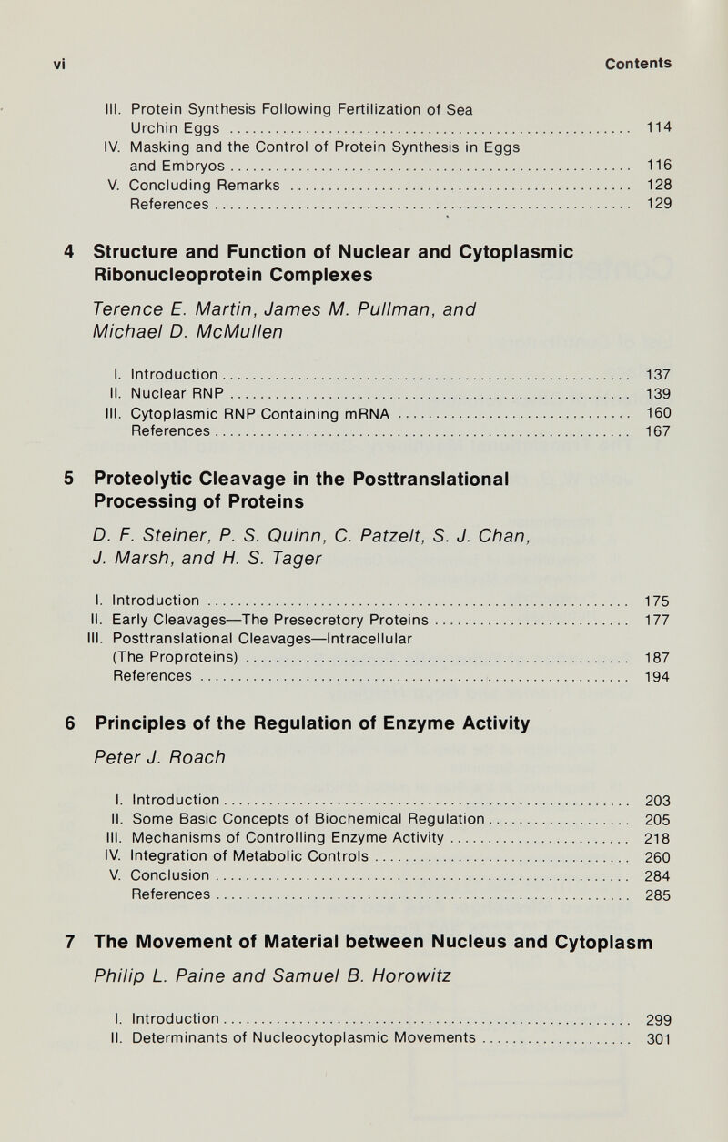 vi Contents III. Protein Synthesis Following Fertilization of Sea Urchin Eggs  114 IV. Masking and the Control of Protein Synthesis in Eggs and Embryos 116 V. Concluding Remarks  128 References 129 4 Structure and Function of Nuclear and Cytoplasmic Ribonucleoprotein Complexes Terence E. Martin, James M. Pullman, and Michael D. McMullen I. Introduction 137 II. Nuclear RNP 139 III. Cytoplasmic RNP Containing mRNA 160 References 167 5 Proteolytic Cleavage in the Posttranslational Processing of Proteins D. F. Steiner, P. S. Quinn, C. Patzelt, S. J. Chan, J. Marsh, and H. S. Tager I. Introduction  175 II. Early Cleavages—The Presecretory Proteins 177 ill. Posttranslational Cleavages—Intracellular (The Proproteins) 187 References  194 6 Principles of the Regulation of Enzyme Activity Peter J. Roach I. Introduction 203 II. Some Basic Concepts of Biochemical Regulation 205 III. Mechanisms of Controlling Enzyme Activity 218 IV. Integration of Metabolic Controls 260 V. Conclusion 284 References 285 7 The Movement of Material between Nucleus and Cytoplasm Philip L. Paine and Samuel B. Horowitz I. Introduction 299 II. Determinants of Nucleocytoplasmic Movements 301
