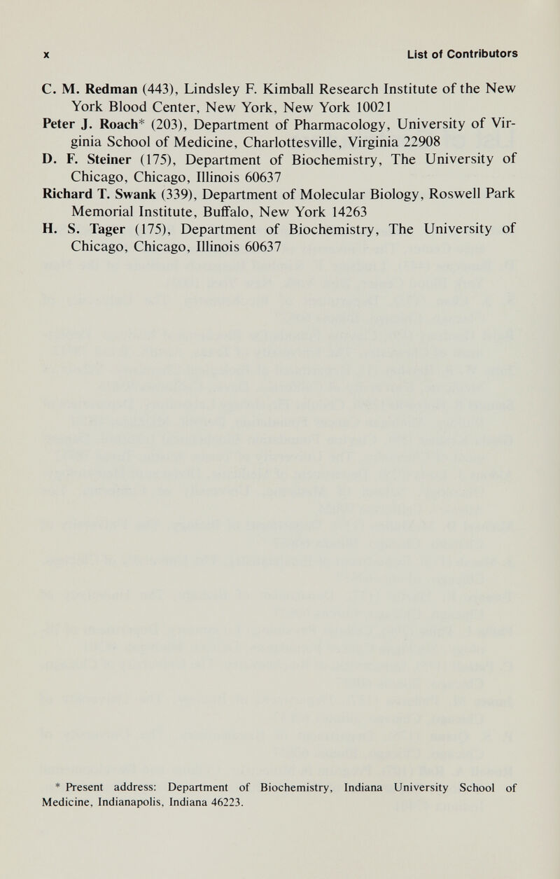 X List of Contributors C. M. Redman (443), Lindsley F. Kimball Research Institute of the New York Blood Center, New York, New York 10021 Peter J. Roach* (203), Department of Pharmacology, University of Vir¬ ginia School of Medicine, Charlottesville, Virginia 22908 D. F. Steiner (175), Department of Biochemistry, The University of Chicago, Chicago, Illinois 60637 Richard T. Swank (339), Department of Molecular Biology, Roswell Park Memorial Institute, Buffalo, New York 14263 H. S. Tager (175), Department of Biochemistry, The University of Chicago, Chicago, Illinois 60637 * Present address: Department of Biochemistry, Indiana University School of Medicine, Indianapolis, Indiana 46223.