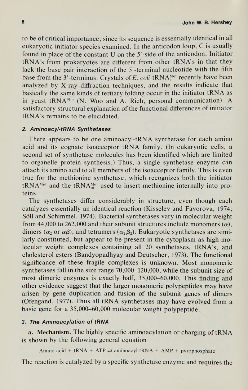 8 John W. В. Hershey to be of critical importance, since its sequence is essentially identical in all eukaryotic initiator species examined. In the anticodon loop, С is usually found in place of the constant U on the 5'-side of the anticodon. Initiator tRNA's from prokaryotes are different from other tRNA's in that they lack the base pair interaction of the 5'-terminal nucleotide with the fifth base from the 3'-terminus. Crystals oíE. coli tRNAi^*' recently have been analyzed by X-ray diffraction techniques, and the results indicate that basically the same kinds of tertiary folding occur in the initiator tRNA as in yeast tRNA^^*^ (N. Woo and A. Rich, personal communication). A satisfactory structural explanation of the functional differences of initiator tRNA's remains to be elucidated. 2. Aminoacyl-tRNA Synthetases There appears to be one aminoacyl-tRNA synthetase for each amino acid and its cognate isoacceptor tRNA family. (In eukaryotic cells, a second set of synthetase molecules has been identified which are limited to organelle protein synthesis.) Thus, a single synthetase enzyme can attach its amino acid to all members of the isoacceptor family. This is even true for the methionine synthetase, which recognizes both the initiator tRNAj^'^' and the tRNAJ;^'^' used to insert methionine internally into pro¬ teins. The synthetases differ considerably in structure, even though each catalyzes essentially an identical reaction (Kisselev and Favorova, 1974; Söll and Schimmel, 1974). Bacterial synthetases vary in molecular weight from 44,000 to 262,000 and their subunit structures include monomers (a), dimers («9 or aß), and tetramers («2^82). Eukaryotic synthetases are simi¬ larly constituted, but appear to be present in the cytoplasm as high mo¬ lecular weight complexes containing all 20 synthetases, tRNA's, and cholesterol esters (Bandyopadhyay and Deutscher, 1973). The functional significance of these fragile complexes is unknown. Most monomeric synthetases fall in the size range 70,000-120,000, while the subunit size of most dimeric enzymes is exactly half, 35,000-60,000. This finding and other evidence suggest that the larger monomeric polypeptides may have arisen by gene duplication and fusion of the subunit genes of dimers (Ofengand, 1977). Thus all tRNA synthetases may have evolved from a basic gene for a 35,000-60,000 molecular weight polypeptide. 3. The Aminoacylation of tRNA a. Mechanism. The highly specific aminoacylation or charging of tRNA is shown by the following general equation Amino acid + tRNA + ATP aminoacyl-tRNA + AMP + pyrophosphate The reaction is catalyzed by a specific synthetase enzyme and requires the