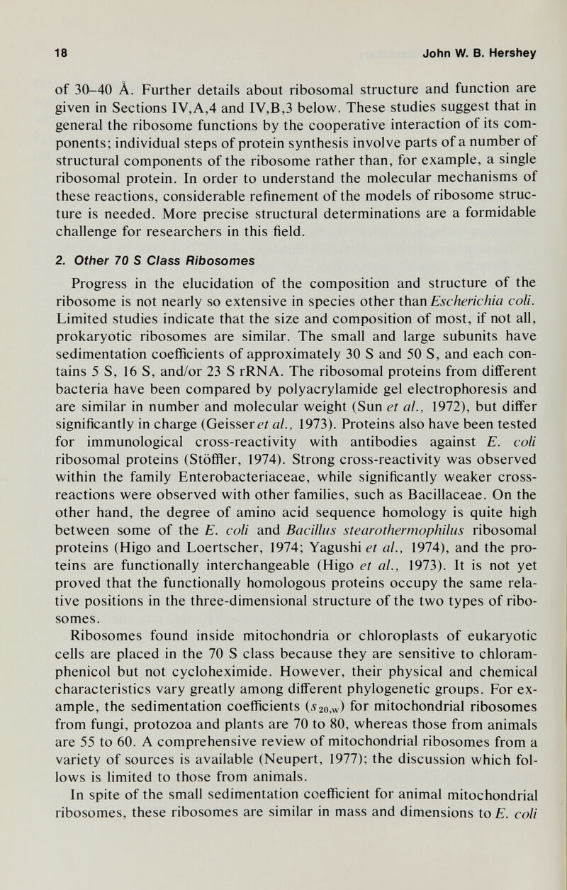 18 John W. В. Hershey of 30-40 Â. Further details about ribosomal structure and function are given in Sections IV,A,4 and IV,B3 below. These studies suggest that in general the ribosome functions by the cooperative interaction of its com¬ ponents; individual steps of protein synthesis involve parts of a number of structural components of the ribosome rather than, for example, a single ribosomal protein. In order to understand the molecular mechanisms of these reactions, considerable refinement of the models of ribosome struc¬ ture is needed. More precise structural determinations are a formidable challenge for researchers in this field. 2. Other 70 S Class Ribosomes Progress in the elucidation of the composition and structure of the ribosome is not nearly so extensive in species other than Escherichia coli. Limited studies indicate that the size and composition of most, if not all, prokaryotic ribosomes are similar. The small and large subunits have sedimentation coefficients of approximately 30 S and 50 S, and each con¬ tains 5 S, 16 S, and/or 23 S rRNA. The ribosomal proteins from different bacteria have been compared by Polyacrylamide gel electrophoresis and are similar in number and molecular weight (Sun et al., 1972), but differ significantly in charge (Geissere? al., 1973). Proteins also have been tested for immunological cross-reactivity with antibodies against E. coli ribosomal proteins (Stöffler, 1974). Strong cross-reactivity was observed within the family Enterobacteriaceae, while significantly weaker cross- reactions were observed with other families, such as Bacillaceae. On the other hand, the degree of amino acid sequence homology is quite high between some of the E. coli and Bacillus stearothermophilus ribosomal proteins (Higo and Loertscher, 1974; Yagushi et al., 1974), and the pro¬ teins are functionally interchangeable (Higo et al., 1973). It is not yet proved that the functionally homologous proteins occupy the same rela¬ tive positions in the three-dimensional structure of the two types of ribo¬ somes. Ribosomes found inside mitochondria or chloroplasts of eukaryotic cells are placed in the 70 S class because they are sensitive to chloram¬ phenicol but not cycloheximide. However, their physical and chemical characteristics vary greatly among different phylogenetic groups. For ex¬ ample, the sedimentation coefficients (52o.w) for mitochondrial ribosomes from fungi, protozoa and plants are 70 to 80, whereas those from animals are 55 to 60. A comprehensive review of mitochondrial ribosomes from a variety of sources is available (Neupert, 1977); the discussion which fol¬ lows is limited to those from animals. In spite of the small sedimentation coefficient for animal mitochondrial ribosomes, these ribosomes are similar in mass and dimensions to E. coli