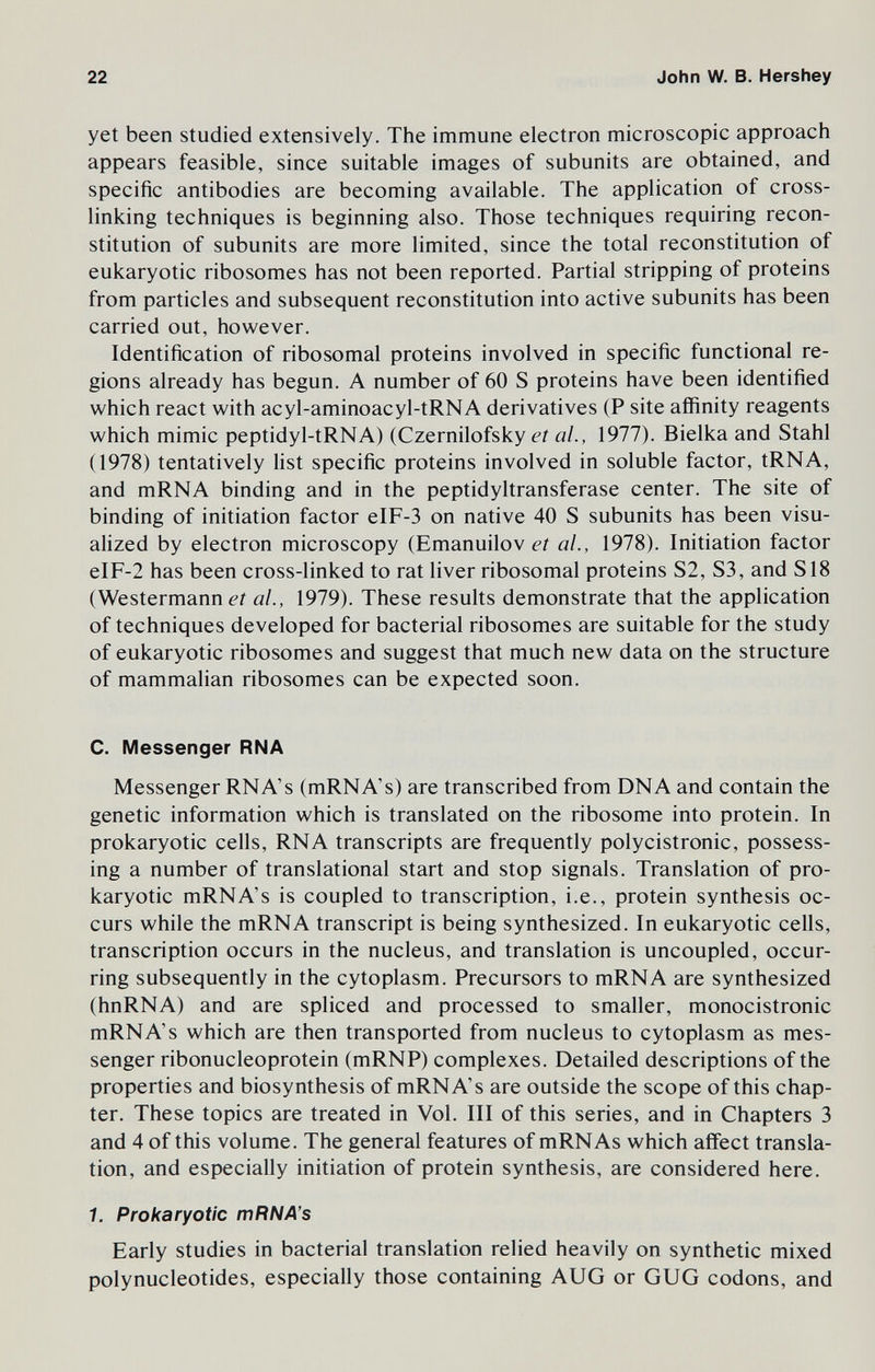 22 John W. В. Hershey yet been studied extensively. The immune electron microscopic approach appears feasible, since suitable images of subunits are obtained, and specific antibodies are becoming available. The application of cross- linking techniques is beginning also. Those techniques requiring recon¬ stitution of subunits are more limited, since the total reconstitution of eukaryotic ribosomes has not been reported. Partial stripping of proteins from particles and subsequent reconstitution into active subunits has been carried out, however. Identification of ribosomal proteins involved in specific functional re¬ gions already has begun. A number of 60 S proteins have been identified which react with acyl-aminoacyl-tRNA derivatives (P site affinity reagents which mimic peptidyl-tRNA) (Czernilofsky et al., 1977). Bielka and Stahl (1978) tentatively list specific proteins involved in soluble factor, tRNA, and mRNA binding and in the peptidyltransferase center. The site of binding of initiation factor eIF-3 on native 40 S subunits has been visu¬ alized by electron microscopy (Emanuilov er al., 1978). Initiation factor eIF-2 has been cross-linked to rat liver ribosomal proteins S2, S3, and S18 (Westermann eí al., 1979). These results demonstrate that the application of techniques developed for bacterial ribosomes are suitable for the study of eukaryotic ribosomes and suggest that much new data on the structure of mammalian ribosomes can be expected soon. C. Messenger RNA Messenger RNA's (mRNA's) are transcribed from DNA and contain the genetic information which is translated on the ribosome into protein. In prokaryotic cells, RNA transcripts are frequently polycistronic, possess¬ ing a number of translational start and stop signals. Translation of pro¬ karyotic mRNA's is coupled to transcription, i.e., protein synthesis oc¬ curs while the mRNA transcript is being synthesized. In eukaryotic cells, transcription occurs in the nucleus, and translation is uncoupled, occur¬ ring subsequently in the cytoplasm. Precursors to mRNA are synthesized (hnRNA) and are spliced and processed to smaller, monocistronic mRNA's which are then transported from nucleus to cytoplasm as mes¬ senger ribonucleoprotein (mRNP) complexes. Detailed descriptions of the properties and biosynthesis of mRNA's are outside the scope of this chap¬ ter. These topics are treated in Vol. Ill of this series, and in Chapters 3 and 4 of this volume. The general features of mRNAs which affect transla¬ tion, and especially initiation of protein synthesis, are considered here. 1. Prokaryotic mRNA's Early studies in bacterial translation relied heavily on synthetic mixed polynucleotides, especially those containing AUG or GUG codons, and