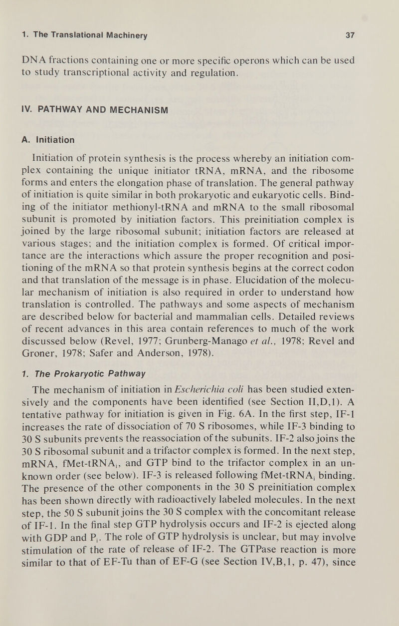 1. The Translational Machinery 37 DNA fractions containing one or more specific opérons which can be used to study transcriptional activity and regulation. IV. PATHWAY AND MECHANISM A. Initiation Initiation of protein synthesis is the process whereby an initiation com¬ plex containing the unique initiator tRNA, mRNA, and the ribosome forms and enters the elongation phase of translation. The general pathway of initiation is quite similar in both prokaryotic and eukaryotic cells. Bind¬ ing of the initiator methionyl-tRNA and mRNA to the small ribosomal subunit is promoted by initiation factors. This preinitiation complex is joined by the large ribosomal subunit; initiation factors are released at various stages; and the initiation complex is formed. Of critical impor¬ tance are the interactions which assure the proper recognition and posi¬ tioning of the mRNA so that protein synthesis begins at the correct codon and that translation of the message is in phase. Elucidation of the molecu¬ lar mechanism of initiation is also required in order to understand how translation is controlled. The pathways and some aspects of mechanism are described below for bacterial and mammalian cells. Detailed reviews of recent advances in this area contain references to much of the work discussed below (Revel, 1977; Grunberg-Manago et ai, 1978; Revel and Groner, 1978; Safer and Anderson, 1978). 1. The Prokaryotic Pathway The mechanism of initiation in Escherichia coli has been studied exten¬ sively and the components have been identified (see Section II,D,1). A tentative pathway for initiation is given in Fig. 6A. In the first step, IF-1 increases the rate of dissociation of 70 S ribosomes, while IF-3 binding to 30 S subunits prevents the reassociation of the subunits. IF-2 also joins the 30 S ribosomal subunit and a trifactor complex is formed. In the next step, mRNA, fMet-tRNAj, and GTP bind to the trifactor complex in an un¬ known order (see below). IF-3 is released following fMet-tRNAj binding. The presence of the other components in the 30 S preinitiation complex has been shown directly with radioactively labeled molecules. In the next step, the 50 S subunit joins the 30 S complex with the concomitant release of IF-1. In the final step GTP hydrolysis occurs and IF-2 is ejected along with GDP and P¡. The role of GTP hydrolysis is unclear, but may involve stimulation of the rate of release of IF-2. The GTPase reaction is more similar to that of EF-Tu than of EF-G (see Section IV,B,1, p. 47), since
